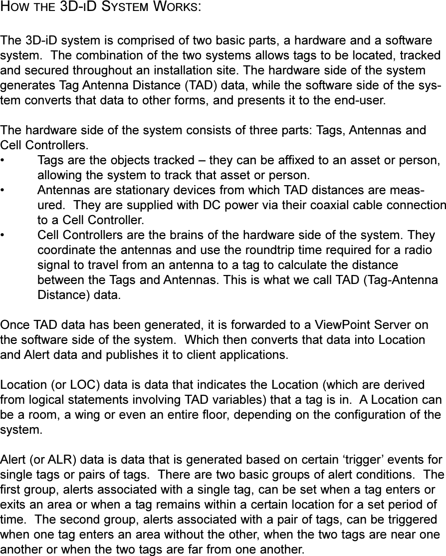 HOW THE 3D-ID SYSTEM WORKS:The 3D-iD system is comprised of two basic parts, a hardware and a softwaresystem.  The combination of the two systems allows tags to be located, trackedand secured throughout an installation site. The hardware side of the systemgenerates Tag Antenna Distance (TAD) data, while the software side of the sys-tem converts that data to other forms, and presents it to the end-user.The hardware side of the system consists of three parts: Tags, Antennas andCell Controllers. Tags are the objects tracked  they can be affixed to an asset or person,allowing the system to track that asset or person. Antennas are stationary devices from which TAD distances are meas-ured.  They are supplied with DC power via their coaxial cable connectionto a Cell Controller. Cell Controllers are the brains of the hardware side of the system. Theycoordinate the antennas and use the roundtrip time required for a radiosignal to travel from an antenna to a tag to calculate the distancebetween the Tags and Antennas. This is what we call TAD (Tag-AntennaDistance) data.Once TAD data has been generated, it is forwarded to a ViewPoint Server onthe software side of the system.  Which then converts that data into Locationand Alert data and publishes it to client applications. Location (or LOC) data is data that indicates the Location (which are derivedfrom logical statements involving TAD variables) that a tag is in.  A Location canbe a room, a wing or even an entire floor, depending on the configuration of thesystem.Alert (or ALR) data is data that is generated based on certain trigger events forsingle tags or pairs of tags.  There are two basic groups of alert conditions.  Thefirst group, alerts associated with a single tag, can be set when a tag enters orexits an area or when a tag remains within a certain location for a set period oftime.  The second group, alerts associated with a pair of tags, can be triggeredwhen one tag enters an area without the other, when the two tags are near oneanother or when the two tags are far from one another.