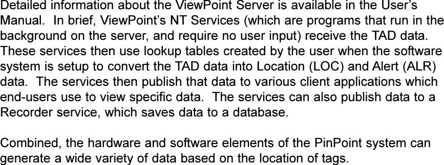 Detailed information about the ViewPoint Server is available in the UsersManual.  In brief, ViewPoints NT Services (which are programs that run in thebackground on the server, and require no user input) receive the TAD data.These services then use lookup tables created by the user when the softwaresystem is setup to convert the TAD data into Location (LOC) and Alert (ALR)data.  The services then publish that data to various client applications whichend-users use to view specific data.  The services can also publish data to aRecorder service, which saves data to a database.Combined, the hardware and software elements of the PinPoint system cangenerate a wide variety of data based on the location of tags.