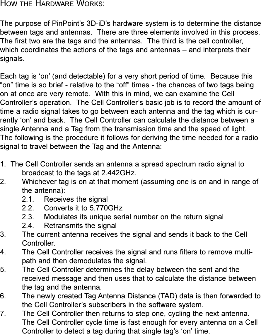 HOW THE HARDWARE WORKS:The purpose of PinPoints 3D-iDs hardware system is to determine the distancebetween tags and antennas.  There are three elements involved in this process.The first two are the tags and the antennas.  The third is the cell controller,which coordinates the actions of the tags and antennas  and interprets theirsignals.  Each tag is on (and detectable) for a very short period of time.  Because thison time is so brief - relative to the off times - the chances of two tags beingon at once are very remote.  With this in mind, we can examine the CellControllers operation.  The Cell Controllers basic job is to record the amount oftime a radio signal takes to go between each antenna and the tag which is cur-rently on and back.  The Cell Controller can calculate the distance between asingle Antenna and a Tag from the transmission time and the speed of light.The following is the procedure it follows for deriving the time needed for a radiosignal to travel between the Tag and the Antenna:1.  The Cell Controller sends an antenna a spread spectrum radio signal tobroadcast to the tags at 2.442GHz.2. Whichever tag is on at that moment (assuming one is on and in range ofthe antenna):2.1. Receives the signal2.2. Converts it to 5.770GHz2.3. Modulates its unique serial number on the return signal2.4. Retransmits the signal3. The current antenna receives the signal and sends it back to the CellController.4. The Cell Controller receives the signal and runs filters to remove multi-path and then demodulates the signal.5. The Cell Controller determines the delay between the sent and thereceived message and then uses that to calculate the distance betweenthe tag and the antenna.6. The newly created Tag Antenna Distance (TAD) data is then forwarded tothe Cell Controllers subscribers in the software system.7. The Cell Controller then returns to step one, cycling the next antenna.The Cell Controller cycle time is fast enough for every antenna on a CellController to detect a tag during that single tags on time.