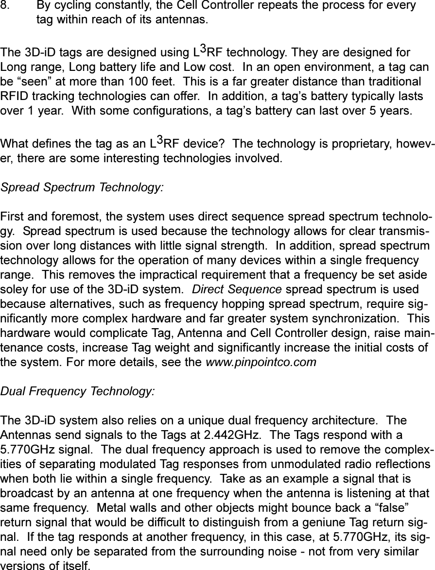 8. By cycling constantly, the Cell Controller repeats the process for everytag within reach of its antennas.The 3D-iD tags are designed using L3RF technology. They are designed forLong range, Long battery life and Low cost.  In an open environment, a tag canbe seen at more than 100 feet.  This is a far greater distance than traditionalRFID tracking technologies can offer.  In addition, a tags battery typically lastsover 1 year.  With some configurations, a tags battery can last over 5 years.What defines the tag as an L3RF device?  The technology is proprietary, howev-er, there are some interesting technologies involved.Spread Spectrum Technology:First and foremost, the system uses direct sequence spread spectrum technolo-gy.  Spread spectrum is used because the technology allows for clear transmis-sion over long distances with little signal strength.  In addition, spread spectrumtechnology allows for the operation of many devices within a single frequencyrange.  This removes the impractical requirement that a frequency be set asidesoley for use of the 3D-iD system.  Direct Sequence spread spectrum is usedbecause alternatives, such as frequency hopping spread spectrum, require sig-nificantly more complex hardware and far greater system synchronization.  Thishardware would complicate Tag, Antenna and Cell Controller design, raise main-tenance costs, increase Tag weight and significantly increase the initial costs ofthe system. For more details, see the www.pinpointco.comDual Frequency Technology:The 3D-iD system also relies on a unique dual frequency architecture.  TheAntennas send signals to the Tags at 2.442GHz.  The Tags respond with a5.770GHz signal.  The dual frequency approach is used to remove the complex-ities of separating modulated Tag responses from unmodulated radio reflectionswhen both lie within a single frequency.  Take as an example a signal that isbroadcast by an antenna at one frequency when the antenna is listening at thatsame frequency.  Metal walls and other objects might bounce back a falsereturn signal that would be difficult to distinguish from a geniune Tag return sig-nal.  If the tag responds at another frequency, in this case, at 5.770GHz, its sig-nal need only be separated from the surrounding noise - not from very similarversions of itself.