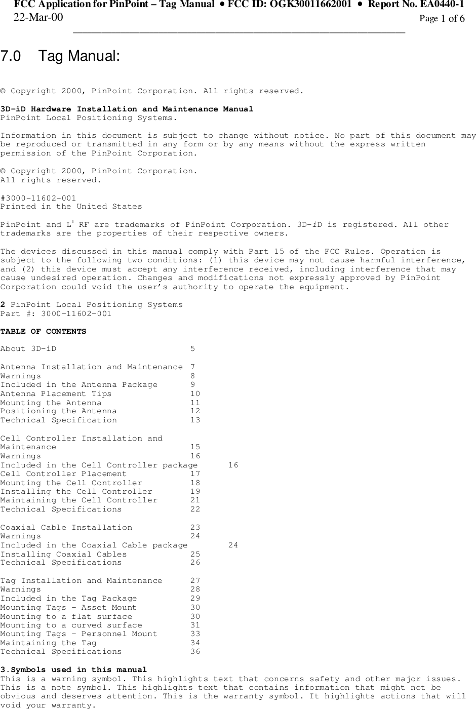 FCC Application for PinPoint – Tag Manual  •••• FCC ID: OGK30011662001  ••••  Report No. EA0440-122-Mar-00                                                                                                                                                      Page 1 of 6______________________________________________________________________7.0 Tag Manual:© Copyright 2000, PinPoint Corporation. All rights reserved.3D-iD Hardware Installation and Maintenance ManualPinPoint Local Positioning Systems.Information in this document is subject to change without notice. No part of this document maybe reproduced or transmitted in any form or by any means without the express writtenpermission of the PinPoint Corporation.© Copyright 2000, PinPoint Corporation.All rights reserved.#3000-11602-001Printed in the United StatesPinPoint and L3 RF are trademarks of PinPoint Corporation. 3D-iD is registered. All othertrademarks are the properties of their respective owners.The devices discussed in this manual comply with Part 15 of the FCC Rules. Operation issubject to the following two conditions: (1) this device may not cause harmful interference,and (2) this device must accept any interference received, including interference that maycause undesired operation. Changes and modifications not expressly approved by PinPointCorporation could void the user’s authority to operate the equipment.2 PinPoint Local Positioning SystemsPart #: 3000-11602-001TABLE OF CONTENTSAbout 3D-iD 5Antenna Installation and Maintenance  7Warnings 8Included in the Antenna Package  9Antenna Placement Tips  10Mounting the Antenna  11Positioning the Antenna  12Technical Specification  13Cell Controller Installation andMaintenance 15Warnings 16Included in the Cell Controller package  16Cell Controller Placement  17Mounting the Cell Controller  18Installing the Cell Controller  19Maintaining the Cell Controller  21Technical Specifications  22Coaxial Cable Installation  23Warnings 24Included in the Coaxial Cable package  24Installing Coaxial Cables  25Technical Specifications  26Tag Installation and Maintenance  27Warnings 28Included in the Tag Package  29Mounting Tags - Asset Mount  30Mounting to a flat surface  30Mounting to a curved surface  31Mounting Tags - Personnel Mount  33Maintaining the Tag  34Technical Specifications  363.Symbols used in this manualThis is a warning symbol. This highlights text that concerns safety and other major issues.This is a note symbol. This highlights text that contains information that might not beobvious and deserves attention. This is the warranty symbol. It highlights actions that willvoid your warranty.