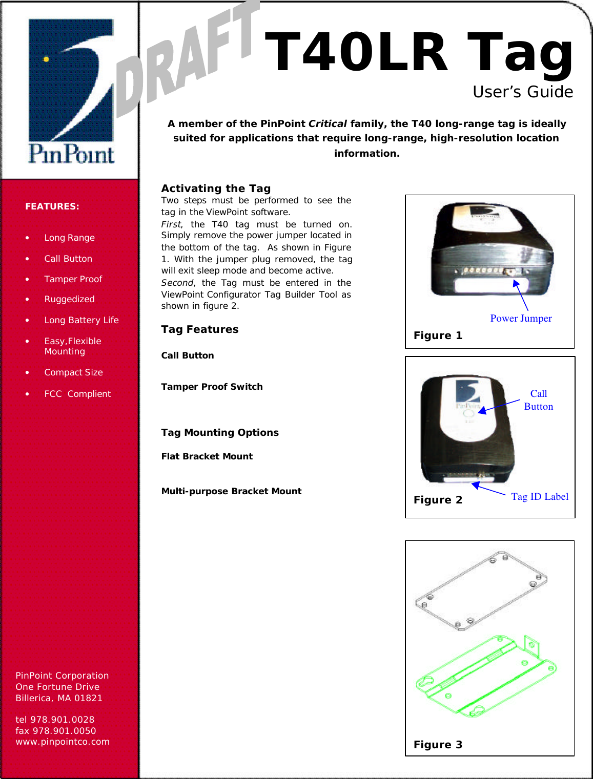 PinPoint CorporationOne Fortune DriveBillerica, MA 01821tel 978.901.0028fax 978.901.0050www.pinpointco.comFEATURES:• Long Range• Call Button• Tamper Proof• Ruggedized• Long Battery Life• Easy,FlexibleMounting• Compact Size• FCC  ComplientT40LR TagUser’s GuideA member of the PinPoint Critical family, the T40 long-range tag is ideallysuited for applications that require long-range, high-resolution locationinformation.Activating the TagTwo steps must be performed to see thetag in the ViewPoint software.First, the T40 tag must be turned on.Simply remove the power jumper located inthe bottom of the tag.  As shown in Figure1. With the jumper plug removed, the tagwill exit sleep mode and become active.Second, the Tag must be entered in theViewPoint Configurator Tag Builder Tool asshown in figure 2.Tag FeaturesCall ButtonTamper Proof SwitchTag Mounting OptionsFlat Bracket MountMulti-purpose Bracket Mount Figure 2CallButtonTag ID LabelPower JumperFigure 1Figure 3