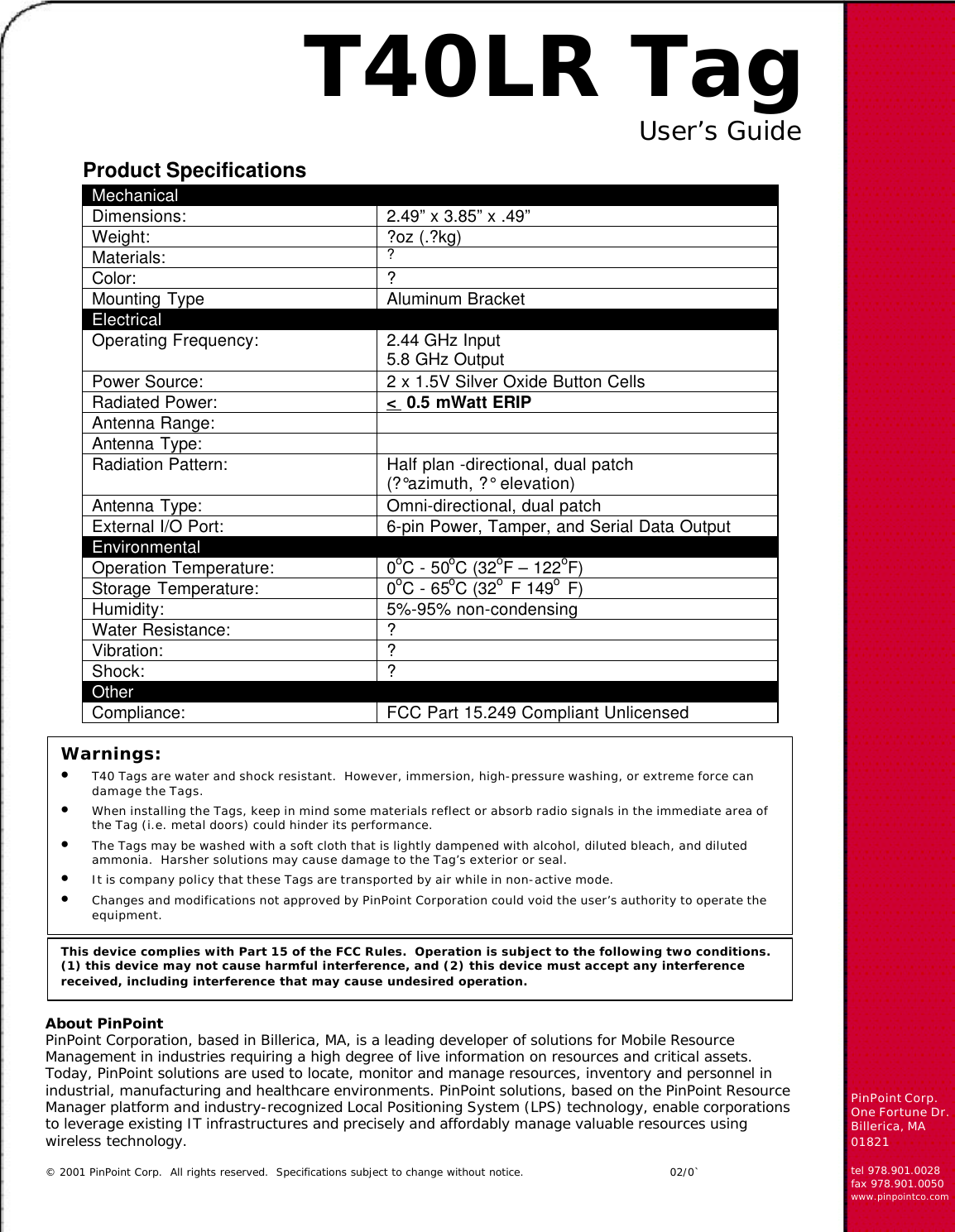 About PinPointPinPoint Corporation, based in Billerica, MA, is a leading developer of solutions for Mobile ResourceManagement in industries requiring a high degree of live information on resources and critical assets.Today, PinPoint solutions are used to locate, monitor and manage resources, inventory and personnel inindustrial, manufacturing and healthcare environments. PinPoint solutions, based on the PinPoint ResourceManager platform and industry-recognized Local Positioning System (LPS) technology, enable corporationsto leverage existing IT infrastructures and precisely and affordably manage valuable resources usingwireless technology.© 2001 PinPoint Corp.  All rights reserved.  Specifications subject to change without notice.      02/0`PinPoint Corp.One Fortune Dr.Billerica, MA01821tel 978.901.0028fax 978.901.0050www.pinpointco.comT40LR TagUser’s GuideMechanicalDimensions: 2.49” x 3.85” x .49”Weight: ?oz (.?kg)Materials: ?Color: ?Mounting Type Aluminum BracketElectricalOperating Frequency: 2.44 GHz Input5.8 GHz OutputPower Source: 2 x 1.5V Silver Oxide Button CellsRadiated Power: &lt;  0.5 mWatt ERIPAntenna Range:Antenna Type:Radiation Pattern: Half plan -directional, dual patch(?°azimuth, ?° elevation)Antenna Type: Omni-directional, dual patchExternal I/O Port: 6-pin Power, Tamper, and Serial Data OutputEnvironmentalOperation Temperature: 0oC - 50oC (32oF – 122oF)Storage Temperature: 0oC - 65oC (32o  F 149o  F)Humidity: 5%-95% non-condensingWater Resistance: ?Vibration: ?Shock: ?OtherCompliance: FCC Part 15.249 Compliant UnlicensedProduct SpecificationsThis device complies with Part 15 of the FCC Rules.  Operation is subject to the following two conditions.(1) this device may not cause harmful interference, and (2) this device must accept any interferencereceived, including interference that may cause undesired operation.Warnings:• T40 Tags are water and shock resistant.  However, immersion, high-pressure washing, or extreme force candamage the Tags.• When installing the Tags, keep in mind some materials reflect or absorb radio signals in the immediate area ofthe Tag (i.e. metal doors) could hinder its performance.• The Tags may be washed with a soft cloth that is lightly dampened with alcohol, diluted bleach, and dilutedammonia.  Harsher solutions may cause damage to the Tag’s exterior or seal.• It is company policy that these Tags are transported by air while in non-active mode.• Changes and modifications not approved by PinPoint Corporation could void the user’s authority to operate theequipment.