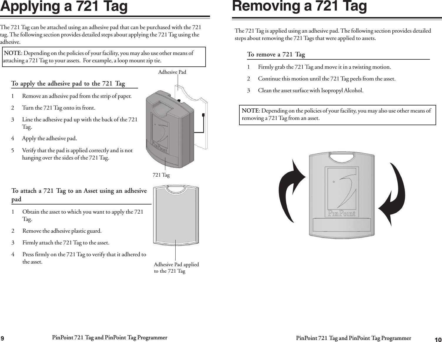 PinPoint 721 Tag and PinPoint Tag Programmer PinPoint 721 Tag and PinPoint Tag Programmer10Removing a 721 TagThe 721 Tag is applied using an adhesive pad. The following section provides detailedsteps about removing the 721 Tags that were applied to assets.To remove a 721 Tag1 Firmly grab the 721 Tag and move it in a twisting motion.2 Continue this motion until the 721 Tag peels from the asset.3 Clean the asset surface with Isopropyl Alcohol.NOTE: Depending on the policies of your facility, you may also use other means ofremoving a 721 Tag from an asset.9The 721 Tag can be attached using an adhesive pad that can be purchased with the 721tag. The following section provides detailed steps about applying the 721 Tag using theadhesive.Applying a 721 Tag NOTE: Depending on the policies of your facility, you may also use other means ofattaching a 721 Tag to your assets.  For example, a loop mount zip tie.To apply the adhesive pad to the 721 Tag1 Remove an adhesive pad from the strip of paper.2 Turn the 721 Tag onto its front.3 Line the adhesive pad up with the back of the 721Tag.4 Apply the adhesive pad.5 Verify that the pad is applied correctly and is nothanging over the sides of the 721 Tag.Adhesive PadAdhesive Pad appliedto the 721 TagTo attach a 721 Tag to an Asset using an adhesivepad1 Obtain the asset to which you want to apply the 721Tag.2 Remove the adhesive plastic guard.3 Firmly attach the 721 Tag to the asset.4 Press firmly on the 721 Tag to verify that it adhered tothe asset.721 Tag