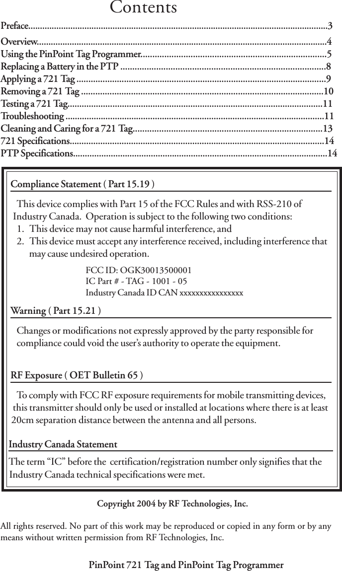 PinPoint 721 Tag and PinPoint Tag Programmer PinPoint 721 Tag and PinPoint Tag Programmer3Preface................................................................................................................................3Overview............................................................................................................................4Using the PinPoint Tag Programmer..............................................................................5Replacing a Battery in the PTP ......................................................................................8Applying a 721 Tag .........................................................................................................9Removing a 721 Tag ......................................................................................................10Testing a 721 Tag............................................................................................................11Troubleshooting ..............................................................................................................11Cleaning and Caring for a 721 Tag...............................................................................13721 Specifications............................................................................................................14PTP Specifications............................................................................................................14        WARNINGSCompliance Statement ( Part 15.19 )This device complies with Part 15 of the FCC Rules and with RSS-210 of           Industry Canada.  Operation is subject to the following two conditions:1.   This device may not cause harmful interference, and2.   This device must accept any interference received, including interference thatmay cause undesired operation.Warning ( Part 15.21 )Changes or modifications not expressly approved by the party responsible forcompliance could void the user’s authority to operate the equipment.RF Exposure ( OET Bulletin 65 )To comply with FCC RF exposure requirements for mobile transmitting devices,           this transmitter should only be used or installed at locations where there is at least          20cm separation distance between the antenna and all persons.FCC ID: OGK30013500001IC Part # - TAG - 1001 - 05Industry Canada ID CAN xxxxxxxxxxxxxxxxIndustry Canada Statement   The term “IC” before the  certification/registration number only signifies that the    Industry Canada technical specifications were met.ContentsCopyright 2004 by RF Technologies, Inc.All rights reserved. No part of this work may be reproduced or copied in any form or by anymeans without written permission from RF Technologies, Inc.