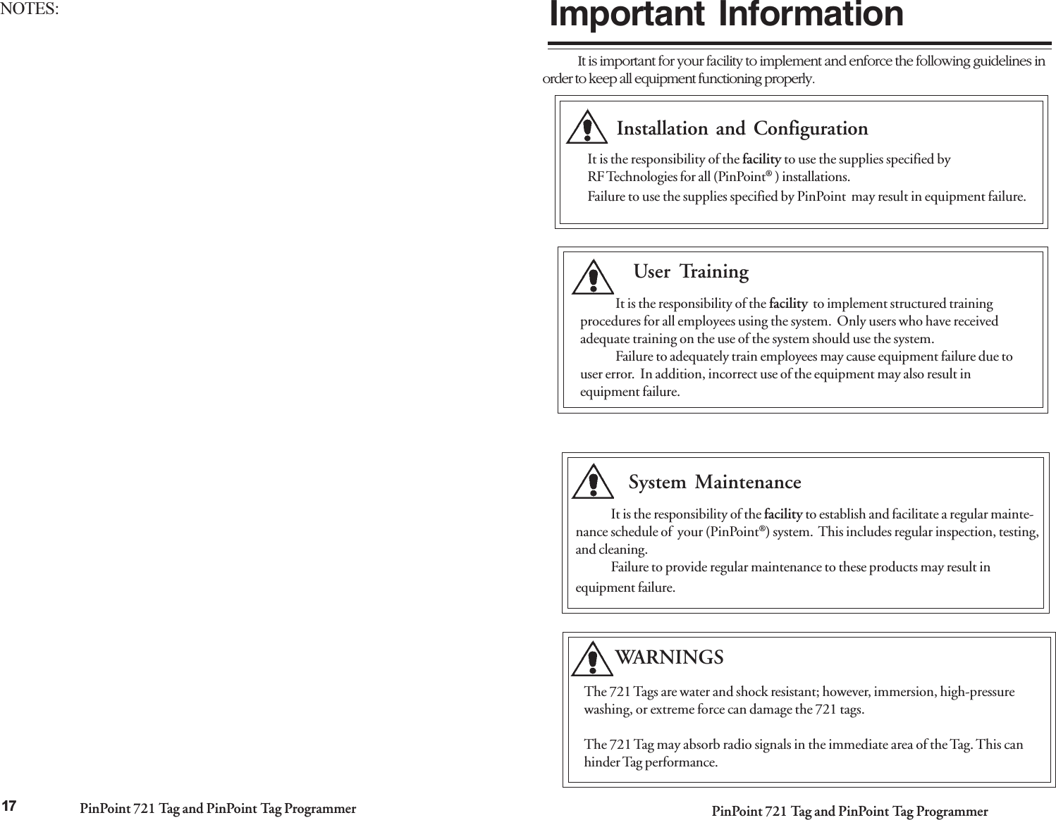PinPoint 721 Tag and PinPoint Tag Programmer PinPoint 721 Tag and PinPoint Tag ProgrammerIt is important for your facility to implement and enforce the following guidelines inorder to keep all equipment functioning properly.Important InformationInstallation and ConfigurationUser TrainingIt is the responsibility of the facility  to implement structured trainingprocedures for all employees using the system.  Only users who have receivedadequate training on the use of the system should use the system.Failure to adequately train employees may cause equipment failure due touser error.  In addition, incorrect use of the equipment may also result inequipment failure.System MaintenanceIt is the responsibility of the facility to establish and facilitate a regular mainte-nance schedule of  your (PinPoint®) system.  This includes regular inspection, testing,and cleaning.Failure to provide regular maintenance to these products may result inequipment failure.The 721 Tags are water and shock resistant; however, immersion, high-pressurewashing, or extreme force can damage the 721 tags.The 721 Tag may absorb radio signals in the immediate area of the Tag. This canhinder Tag performance.        WARNINGSIt is the responsibility of the facility to use the supplies specified byRF Technologies for all (PinPoint® ) installations.Failure to use the supplies specified by PinPoint  may result in equipment failure.17NOTES: