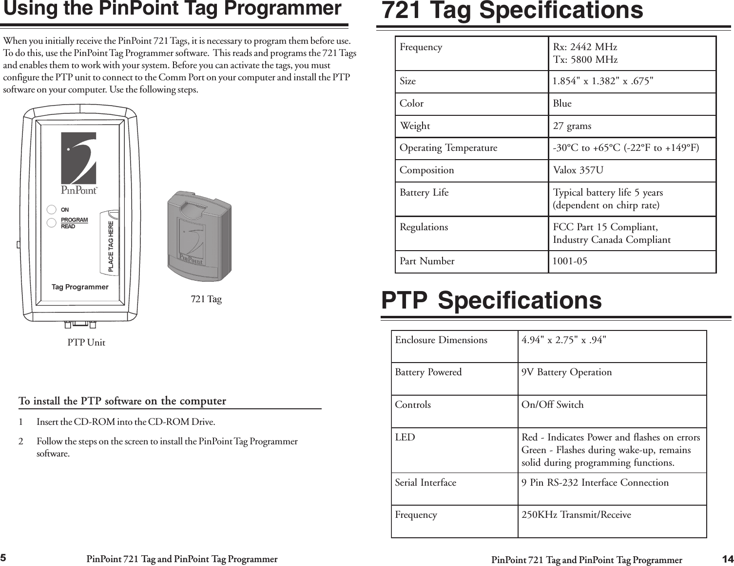 PinPoint 721 Tag and PinPoint Tag Programmer PinPoint 721 Tag and PinPoint Tag Programmer5Using the PinPoint Tag ProgrammerWhen you initially receive the PinPoint 721 Tags, it is necessary to program them before use.To do this, use the PinPoint Tag Programmer software.  This reads and programs the 721 Tagsand enables them to work with your system. Before you can activate the tags, you mustconfigure the PTP unit to connect to the Comm Port on your computer and install the PTPsoftware on your computer. Use the following steps.To install the PTP software on the computer1 Insert the CD-ROM into the CD-ROM Drive.2 Follow the steps on the screen to install the PinPoint Tag Programmersoftware.PTP Unit721 Tag14721 Tag SpecificationsPTP SpecificationssnoisnemiDerusolcnE&quot;49.x&quot;57.2x&quot;49.4derewoPyrettaBnoitarepOyrettaBV9slortnoChctiwSffO/nODELsrorrenosehsalfdnarewoPsetacidnI-deRsniamer,pu-ekawgnirudsehsalF-neerG.snoitcnufgnimmargorpgniruddilosecafretnIlaireSnoitcennoCecafretnI232-SRniP9ycneuqerFevieceR/timsnarTzHK052ycneuqerFzHM2442:xRzHM0085:xTeziS&quot;576.x&quot;283.1x&quot;458.1roloCeulBthgieWsmarg72erutarepmeTgnitarepO)F°941+otF°22-(C°56+otC°03-noitisopmoCU753xolaVefiLyrettaBsraey5efilyrettablacipyT)etarprihcnotnedneped(snoitalugeR,tnailpmoC51traPCCFtnailpmoCadanaCyrtsudnIrebmuNtraP50-1001