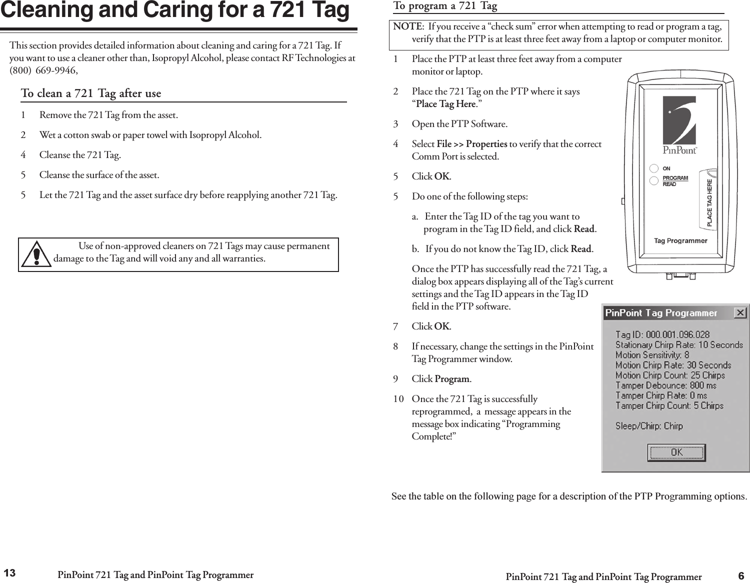 PinPoint 721 Tag and PinPoint Tag Programmer PinPoint 721 Tag and PinPoint Tag ProgrammerTo program a 721 TagNOTE:  If you receive a “check sum” error when attempting to read or program a tag,verify that the PTP is at least three feet away from a laptop or computer monitor.1 Place the PTP at least three feet away from a computermonitor or laptop.2 Place the 721 Tag on the PTP where it says“Place Tag Here.”3 Open the PTP Software.4 Select File &gt;&gt; Properties to verify that the correctComm Port is selected.5 Click OK.5 Do one of the following steps:a.   Enter the Tag ID of the tag you want to      program in the Tag ID field, and click Read.b.   If you do not know the Tag ID, click Read.Once the PTP has successfully read the 721 Tag, adialog box appears displaying all of the Tag’s currentsettings and the Tag ID appears in the Tag IDfield in the PTP software.7 Click OK.8 If necessary, change the settings in the PinPointTag Programmer window.9 Click Program.10 Once the 721 Tag is successfullyreprogrammed,  a  message appears in themessage box indicating “ProgrammingComplete!”See the table on the following page for a description of the PTP Programming options.613Cleaning and Caring for a 721 TagTo clean a 721 Tag after use1 Remove the 721 Tag from the asset.2 Wet a cotton swab or paper towel with Isopropyl Alcohol.4 Cleanse the 721 Tag.5 Cleanse the surface of the asset.5 Let the 721 Tag and the asset surface dry before reapplying another 721 Tag.Use of non-approved cleaners on 721 Tags may cause permanentdamage to the Tag and will void any and all warranties.This section provides detailed information about cleaning and caring for a 721 Tag. Ifyou want to use a cleaner other than, Isopropyl Alcohol, please contact RF Technologies at(800) 669-9946,