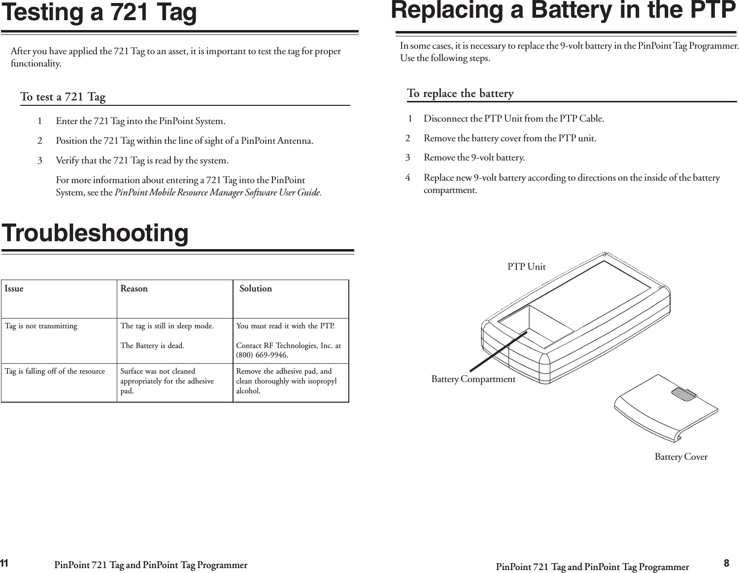 PinPoint 721 Tag and PinPoint Tag Programmer PinPoint 721 Tag and PinPoint Tag Programmer 8To test a 721 Tag1 Enter the 721 Tag into the PinPoint System.2 Position the 721 Tag within the line of sight of a PinPoint Antenna.3 Verify that the 721 Tag is read by the system.For more information about entering a 721 Tag into the PinPointSystem, see the PinPoint Mobile Resource Manager Software User Guide.After you have applied the 721 Tag to an asset, it is important to test the tag for properfunctionality.Testing a 721 TagTroubleshootingeussInosaeRnoituloSgnittimsnarttonsigaT.edompeelsnillitssigatehT.daedsiyrettaBehT.PTPehthtiwtidaertsumuoYta.cnI,seigolonhceTFRtcatnoC.6499-966)008(ecruoserehtfoffognillafsigaTdenaelctonsawecafruSevisehdaehtrofyletairporppa.dapdna,dapevisehdaehtevomeRlyporposihtiwylhguorohtnaelc.lohocla11Replacing a Battery in the PTPIn some cases, it is necessary to replace the 9-volt battery in the PinPoint Tag Programmer.Use the following steps.To replace the battery 1 Disconnect the PTP Unit from the PTP Cable.2 Remove the battery cover from the PTP unit.3 Remove the 9-volt battery.4 Replace new 9-volt battery according to directions on the inside of the batterycompartment.PTP UnitBattery CompartmentBattery Cover