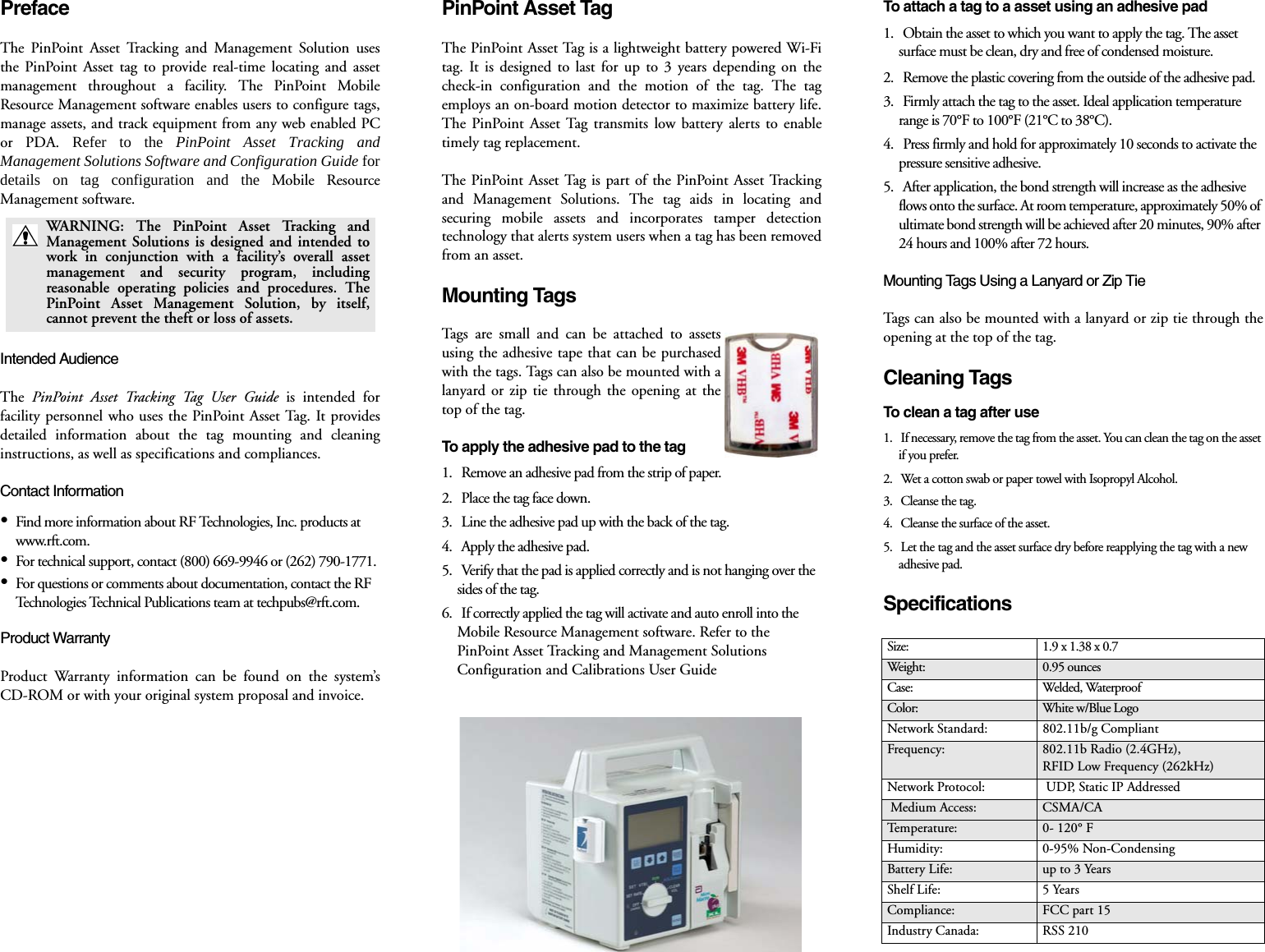 PrefaceThe PinPoint Asset Tracking and Management Solution usesthe PinPoint Asset tag to provide real-time locating and assetmanagement throughout a facility. The PinPoint MobileResource Management software enables users to configure tags,manage assets, and track equipment from any web enabled PCor PDA. Refer to the PinPoint Asset Tracking andManagement Solutions Software and Configuration Guide fordetails on tag configuration and the Mobile ResourceManagement software. Intended AudienceThe  PinPoint Asset Tracking Tag User Guide is intended forfacility personnel who uses the PinPoint Asset Tag. It providesdetailed information about the tag mounting and cleaninginstructions, as well as specifications and compliances.Contact Information•Find more information about RF Technologies, Inc. products at www.rft.com. •For technical support, contact (800) 669-9946 or (262) 790-1771. •For questions or comments about documentation, contact the RF Technologies Technical Publications team at techpubs@rft.com.Product WarrantyProduct Warranty information can be found on the system’sCD-ROM or with your original system proposal and invoice. PinPoint Asset TagThe PinPoint Asset Tag is a lightweight battery powered Wi-Fitag. It is designed to last for up to 3 years depending on thecheck-in configuration and the motion of the tag. The tagemploys an on-board motion detector to maximize battery life.The PinPoint Asset Tag transmits low battery alerts to enabletimely tag replacement.The PinPoint Asset Tag is part of the PinPoint Asset Trackingand Management Solutions. The tag aids in locating andsecuring mobile assets and incorporates tamper detectiontechnology that alerts system users when a tag has been removedfrom an asset.Mounting TagsTags are small and can be attached to assetsusing the adhesive tape that can be purchasedwith the tags. Tags can also be mounted with alanyard or zip tie through the opening at thetop of the tag. To apply the adhesive pad to the tag1.   Remove an adhesive pad from the strip of paper.2.   Place the tag face down.3.   Line the adhesive pad up with the back of the tag.4.   Apply the adhesive pad.5.   Verify that the pad is applied correctly and is not hanging over the sides of the tag.6.   If correctly applied the tag will activate and auto enroll into the Mobile Resource Management software. Refer to the PinPoint Asset Tracking and Management Solutions Configuration and Calibrations User Guide To attach a tag to a asset using an adhesive pad1.   Obtain the asset to which you want to apply the tag. The asset surface must be clean, dry and free of condensed moisture.2.   Remove the plastic covering from the outside of the adhesive pad.3.   Firmly attach the tag to the asset. Ideal application temperature range is 70°F to 100°F (21°C to 38°C).4.   Press firmly and hold for approximately 10 seconds to activate the pressure sensitive adhesive.5.   After application, the bond strength will increase as the adhesive flows onto the surface. At room temperature, approximately 50% of ultimate bond strength will be achieved after 20 minutes, 90% after 24 hours and 100% after 72 hours.Mounting Tags Using a Lanyard or Zip TieTags can also be mounted with a lanyard or zip tie through theopening at the top of the tag. Cleaning TagsTo clean a tag after use 1.   If necessary, remove the tag from the asset. You can clean the tag on the asset if you prefer. 2.   Wet a cotton swab or paper towel with Isopropyl Alcohol. 3.   Cleanse the tag.4.   Cleanse the surface of the asset. 5.   Let the tag and the asset surface dry before reapplying the tag with a new adhesive pad. SpecificationsWARNING: The PinPoint Asset Tracking andManagement Solutions is designed and intended towork in conjunction with a facility’s overall assetmanagement and security program, includingreasonable operating policies and procedures. ThePinPoint Asset Management Solution, by itself,cannot prevent the theft or loss of assets.Size: 1.9 x 1.38 x 0.7Weight: 0.95 ouncesCase: Welded, WaterproofColor: White w/Blue LogoNetwork Standard: 802.11b/g CompliantFrequency: 802.11b Radio (2.4GHz),RFID Low Frequency (262kHz)Network Protocol:  UDP, Static IP Addressed Medium Access:  CSMA/CATemperature: 0- 120° FHumidity: 0-95% Non-CondensingBattery Life: up to 3 YearsShelf Life: 5 YearsCompliance: FCC part 15Industry Canada: RSS 210