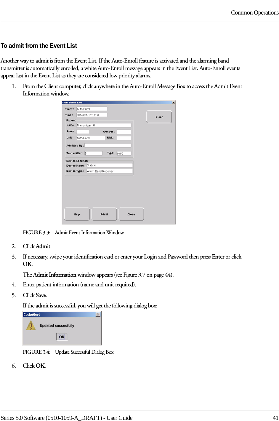 Series 5.0 Software (0510-1059-A_DRAFT) - User Guide  41Common OperationsTo admit from the Event ListAnother way to admit is from the Event List. If the Auto-Enroll feature is activated and the alarming band transmitter is automatically enrolled, a white Auto-Enroll message appears in the Event List. Auto-Enroll events appear last in the Event List as they are considered low priority alarms. 1.    From the Client computer, click anywhere in the Auto-Enroll Message Box to access the Admit Event Information window.FIGURE 3.3:    Admit Event Information Window2.    Click Admit.3.    If necessary, swipe your identification card or enter your Login and Password then press Enter or click OK.The Admit Information window appears (see Figure 3.7 on page 44).4.    Enter patient information (name and unit required). 5.    Click Save.If the admit is successful, you will get the following dialog box:FIGURE 3.4:    Update Successful Dialog Box6.    Click OK.