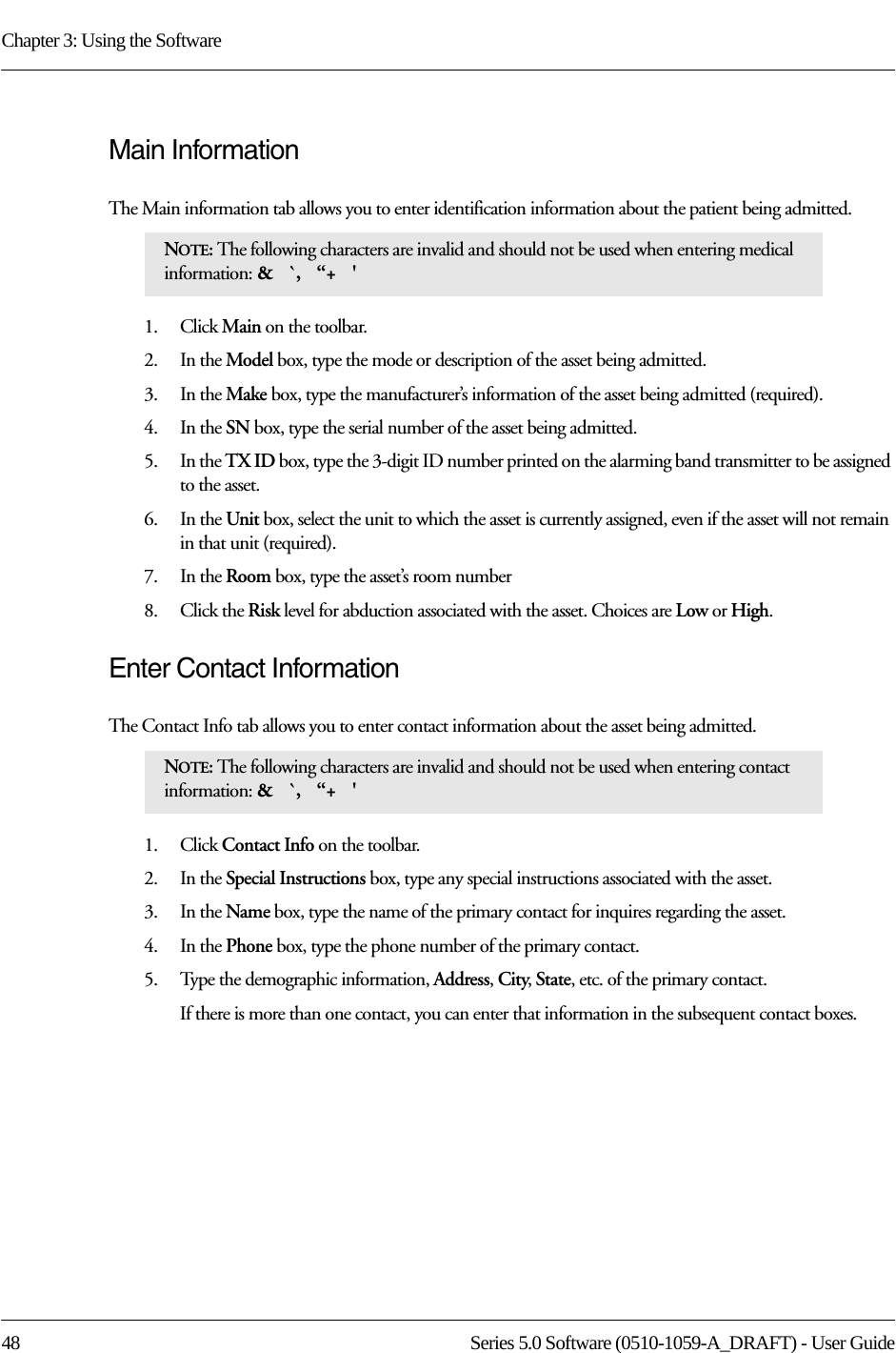 Chapter 3: Using the Software48 Series 5.0 Software (0510-1059-A_DRAFT) - User GuideMain InformationThe Main information tab allows you to enter identification information about the patient being admitted.1.    Click Main on the toolbar.2.    In the Model box, type the mode or description of the asset being admitted. 3.    In the Make box, type the manufacturer’s information of the asset being admitted (required).4.    In the SN box, type the serial number of the asset being admitted.5.    In the TX ID box, type the 3-digit ID number printed on the alarming band transmitter to be assigned to the asset.6.    In the Unit box, select the unit to which the asset is currently assigned, even if the asset will not remain in that unit (required).7.    In the Room box, type the asset’s room number8.    Click the Risk level for abduction associated with the asset. Choices are Low or High.Enter Contact InformationThe Contact Info tab allows you to enter contact information about the asset being admitted.1.    Click Contact Info on the toolbar.2.    In the Special Instructions box, type any special instructions associated with the asset.3.    In the Name box, type the name of the primary contact for inquires regarding the asset.4.    In the Phone box, type the phone number of the primary contact.5.    Type the demographic information, Address, City, State, etc. of the primary contact.If there is more than one contact, you can enter that information in the subsequent contact boxes. NOTE: The following characters are invalid and should not be used when entering medical information: &amp;   `,   “+   &apos; NOTE: The following characters are invalid and should not be used when entering contact information: &amp;   `,   “+   &apos; 