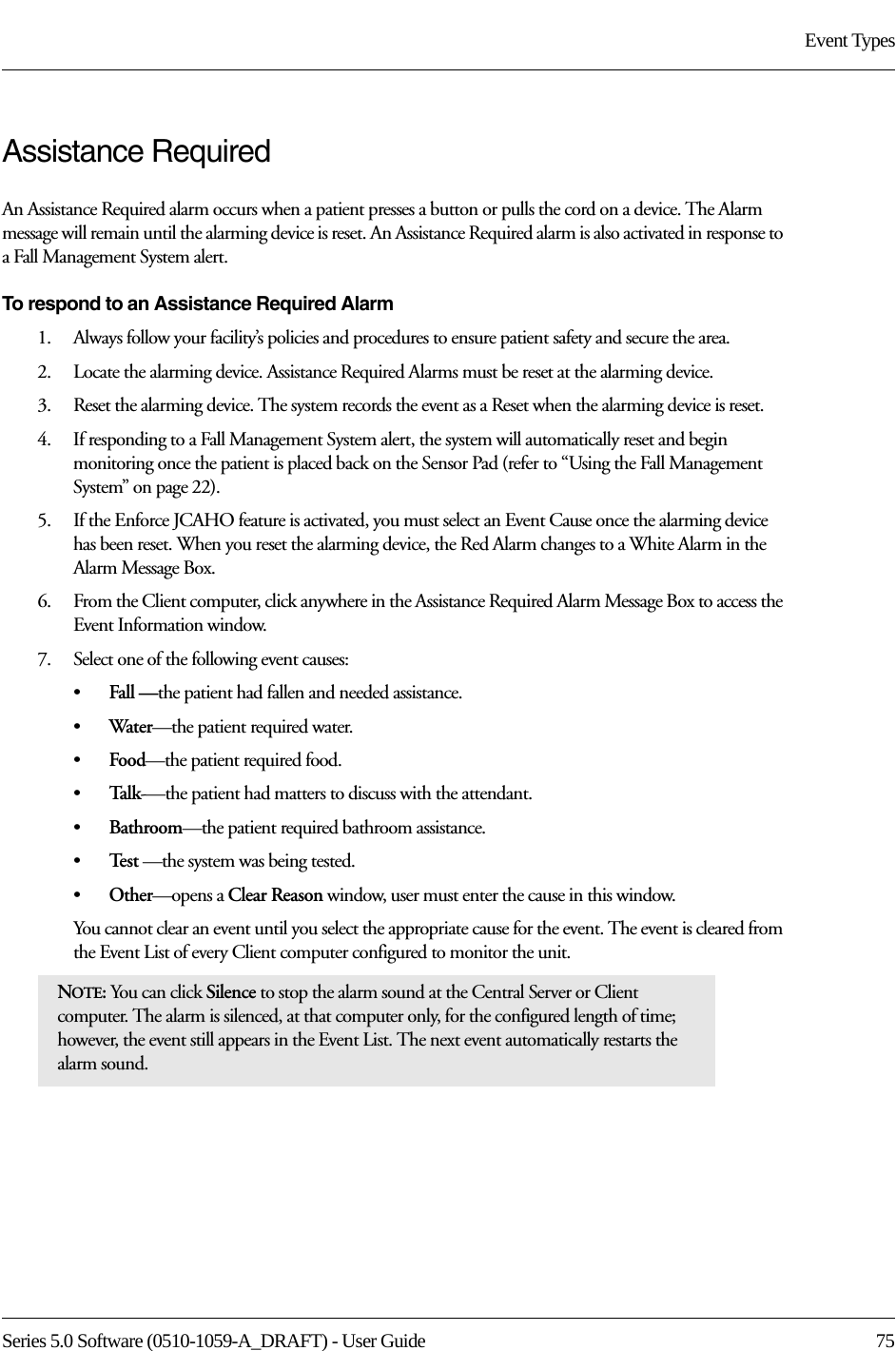 Series 5.0 Software (0510-1059-A_DRAFT) - User Guide  75Event TypesAssistance RequiredAn Assistance Required alarm occurs when a patient presses a button or pulls the cord on a device. The Alarm message will remain until the alarming device is reset. An Assistance Required alarm is also activated in response to a Fall Management System alert.To respond to an Assistance Required Alarm1.    Always follow your facility’s policies and procedures to ensure patient safety and secure the area.2.    Locate the alarming device. Assistance Required Alarms must be reset at the alarming device.3.    Reset the alarming device. The system records the event as a Reset when the alarming device is reset.4.    If responding to a Fall Management System alert, the system will automatically reset and begin monitoring once the patient is placed back on the Sensor Pad (refer to “Using the Fall Management System” on page 22).5.    If the Enforce JCAHO feature is activated, you must select an Event Cause once the alarming device has been reset. When you reset the alarming device, the Red Alarm changes to a White Alarm in the Alarm Message Box.6.    From the Client computer, click anywhere in the Assistance Required Alarm Message Box to access the Event Information window.7.    Select one of the following event causes: •Fall —the patient had fallen and needed assistance.•Water—the patient required water.•Food—the patient required food.•Tal k-—the patient had matters to discuss with the attendant.•Bathroom—the patient required bathroom assistance.•Te s t  —the system was being tested.•Other—opens a Clear Reason window, user must enter the cause in this window.You cannot clear an event until you select the appropriate cause for the event. The event is cleared from the Event List of every Client computer configured to monitor the unit.NOTE: You can click Silence to stop the alarm sound at the Central Server or Client computer. The alarm is silenced, at that computer only, for the configured length of time; however, the event still appears in the Event List. The next event automatically restarts the alarm sound. 