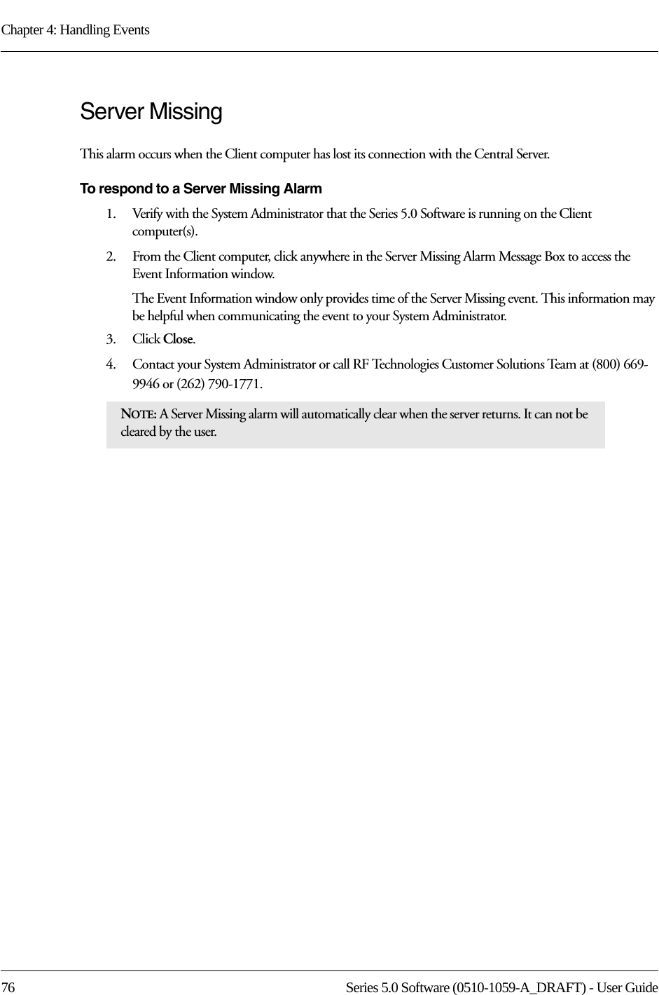 Chapter 4: Handling Events76 Series 5.0 Software (0510-1059-A_DRAFT) - User GuideServer Missing This alarm occurs when the Client computer has lost its connection with the Central Server. To respond to a Server Missing Alarm1.    Verify with the System Administrator that the Series 5.0 Software is running on the Client computer(s).2.    From the Client computer, click anywhere in the Server Missing Alarm Message Box to access the Event Information window.The Event Information window only provides time of the Server Missing event. This information may be helpful when communicating the event to your System Administrator.3.    Click Close. 4.    Contact your System Administrator or call RF Technologies Customer Solutions Team at (800) 669-9946 or (262) 790-1771.NOTE: A Server Missing alarm will automatically clear when the server returns. It can not be cleared by the user.