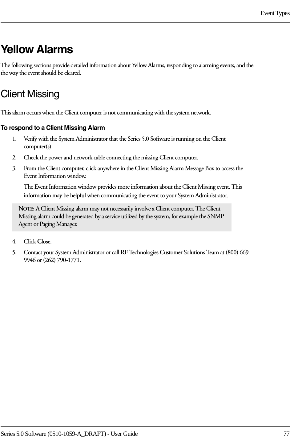 Series 5.0 Software (0510-1059-A_DRAFT) - User Guide  77Event TypesYellow AlarmsThe following sections provide detailed information about Yellow Alarms, responding to alarming events, and the the way the event should be cleared. Client MissingThis alarm occurs when the Client computer is not communicating with the system network.To respond to a Client Missing Alarm1.    Verify with the System Administrator that the Series 5.0 Software is running on the Client computer(s).2.    Check the power and network cable connecting the missing Client computer.3.    From the Client computer, click anywhere in the Client Missing Alarm Message Box to access the Event Information window.The Event Information window provides more information about the Client Missing event. This information may be helpful when communicating the event to your System Administrator.  4.    Click Close. 5.    Contact your System Administrator or call RF Technologies Customer Solutions Team at (800) 669-9946 or (262) 790-1771.NOTE: A Client Missing alarm may not necessarily involve a Client computer. The Client Missing alarm could be generated by a service utilized by the system, for example the SNMP Agent or Paging Manager.