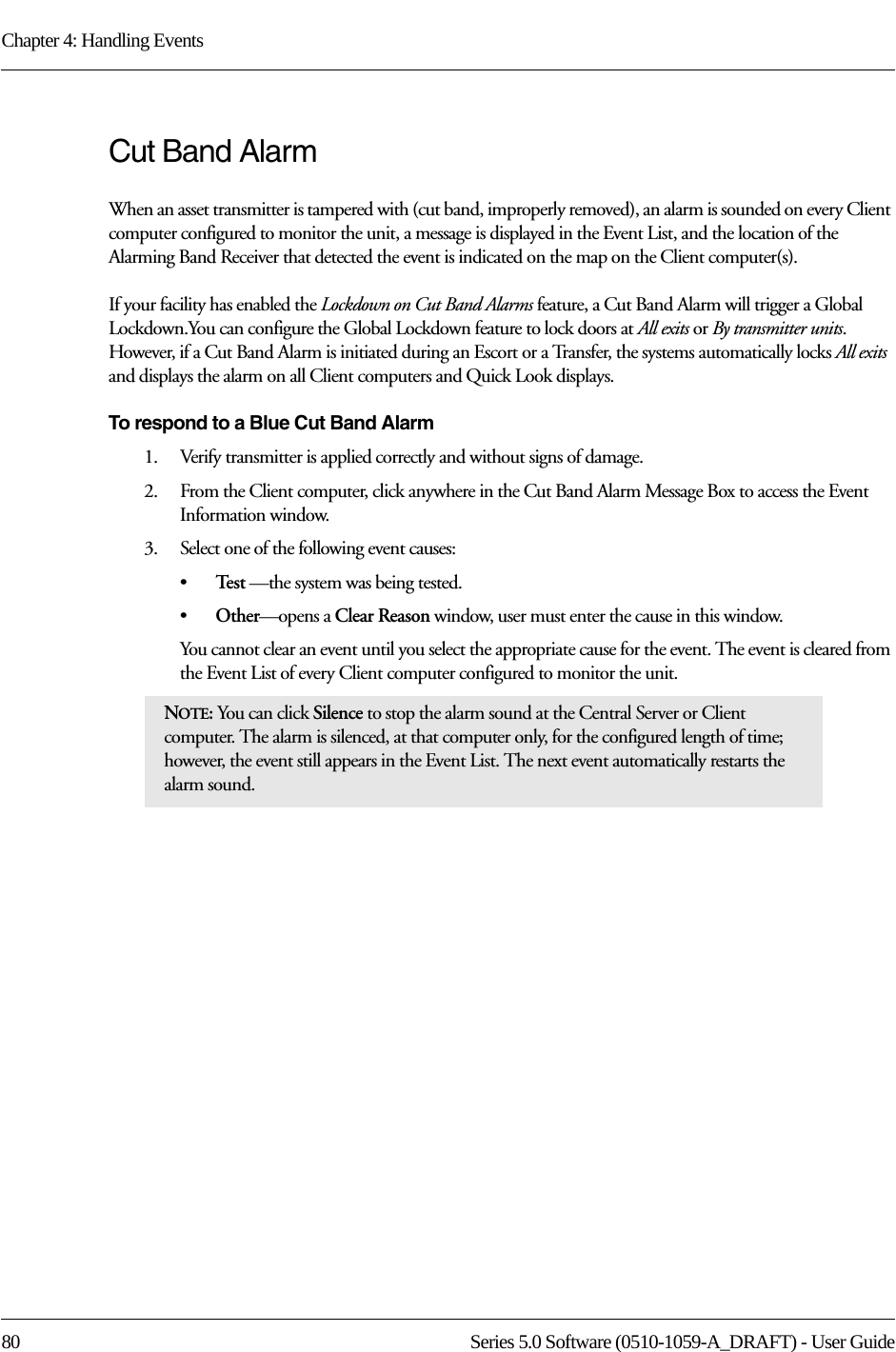 Chapter 4: Handling Events80 Series 5.0 Software (0510-1059-A_DRAFT) - User GuideCut Band AlarmWhen an asset transmitter is tampered with (cut band, improperly removed), an alarm is sounded on every Client computer configured to monitor the unit, a message is displayed in the Event List, and the location of the Alarming Band Receiver that detected the event is indicated on the map on the Client computer(s). If your facility has enabled the Lockdown on Cut Band Alarms feature, a Cut Band Alarm will trigger a Global Lockdown.You can configure the Global Lockdown feature to lock doors at All exits or By transmitter units. However, if a Cut Band Alarm is initiated during an Escort or a Transfer, the systems automatically locks All exits and displays the alarm on all Client computers and Quick Look displays.To respond to a Blue Cut Band Alarm1.    Verify transmitter is applied correctly and without signs of damage.2.    From the Client computer, click anywhere in the Cut Band Alarm Message Box to access the Event Information window.3.    Select one of the following event causes: •Te s t  —the system was being tested.•Other—opens a Clear Reason window, user must enter the cause in this window.You cannot clear an event until you select the appropriate cause for the event. The event is cleared from the Event List of every Client computer configured to monitor the unit.NOTE: You can click Silence to stop the alarm sound at the Central Server or Client computer. The alarm is silenced, at that computer only, for the configured length of time; however, the event still appears in the Event List. The next event automatically restarts the alarm sound. 