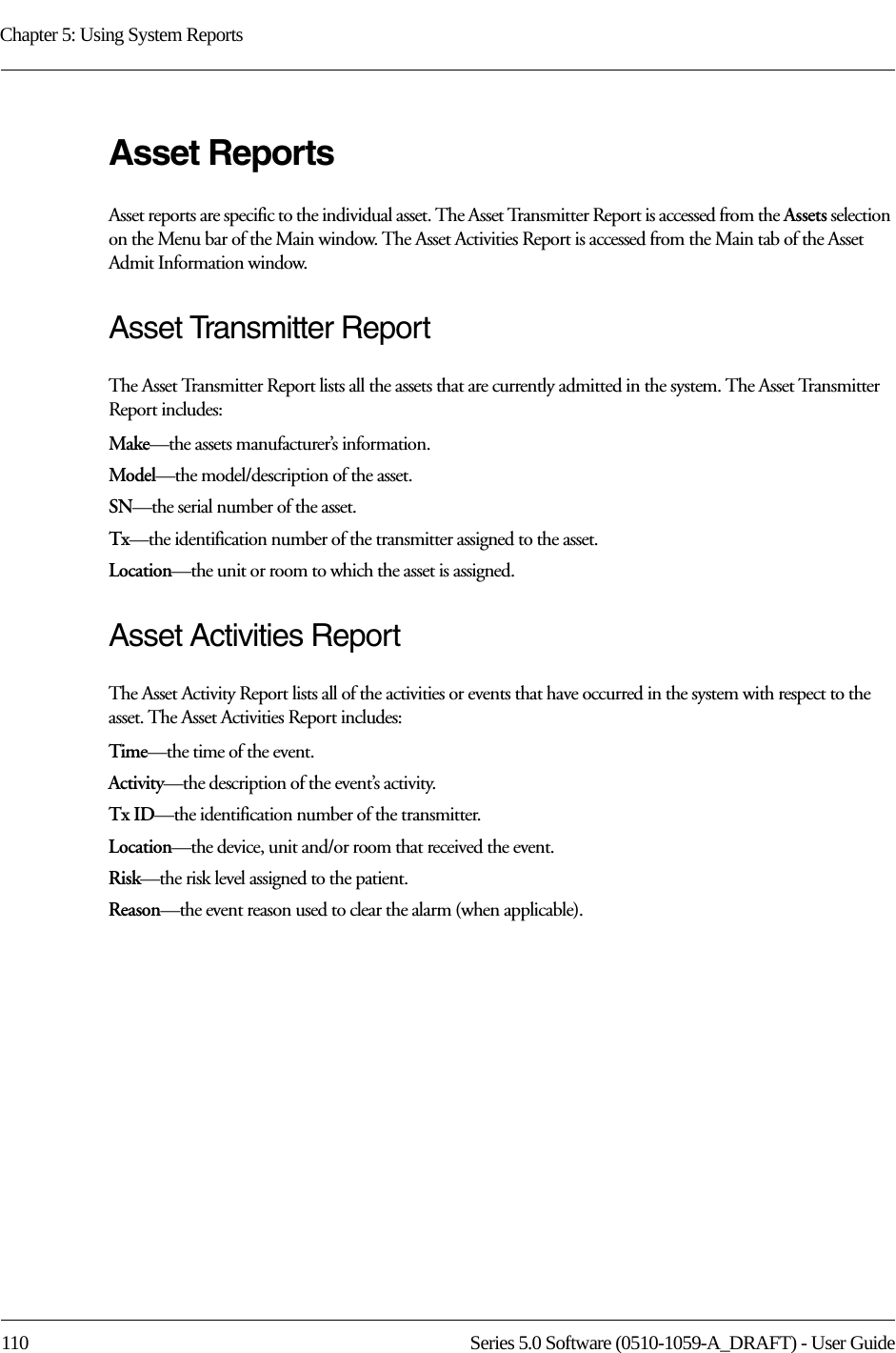 Chapter 5: Using System Reports110 Series 5.0 Software (0510-1059-A_DRAFT) - User GuideAsset ReportsAsset reports are specific to the individual asset. The Asset Transmitter Report is accessed from the Assets selection on the Menu bar of the Main window. The Asset Activities Report is accessed from the Main tab of the Asset Admit Information window.Asset Transmitter ReportThe Asset Transmitter Report lists all the assets that are currently admitted in the system. The Asset Transmitter Report includes:Make—the assets manufacturer’s information.Model—the model/description of the asset.SN—the serial number of the asset. Tx—the identification number of the transmitter assigned to the asset.Location—the unit or room to which the asset is assigned.Asset Activities ReportThe Asset Activity Report lists all of the activities or events that have occurred in the system with respect to the asset. The Asset Activities Report includes:Time—the time of the event.Activity—the description of the event’s activity.Tx ID—the identification number of the transmitter.Location—the device, unit and/or room that received the event.Risk—the risk level assigned to the patient.Reason—the event reason used to clear the alarm (when applicable).