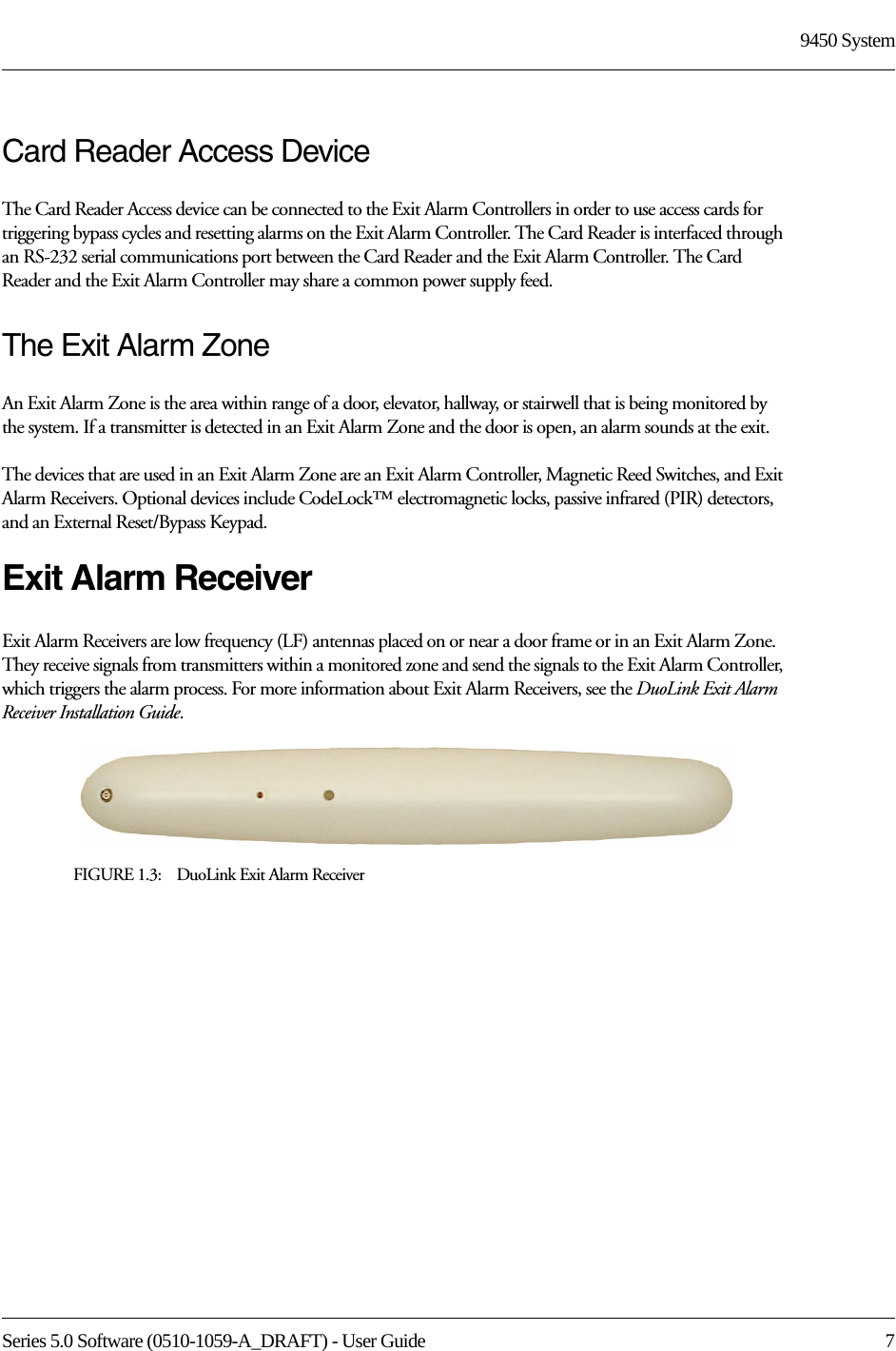 Series 5.0 Software (0510-1059-A_DRAFT) - User Guide  79450 SystemCard Reader Access DeviceThe Card Reader Access device can be connected to the Exit Alarm Controllers in order to use access cards for triggering bypass cycles and resetting alarms on the Exit Alarm Controller. The Card Reader is interfaced through an RS-232 serial communications port between the Card Reader and the Exit Alarm Controller. The Card Reader and the Exit Alarm Controller may share a common power supply feed.The Exit Alarm ZoneAn Exit Alarm Zone is the area within range of a door, elevator, hallway, or stairwell that is being monitored by the system. If a transmitter is detected in an Exit Alarm Zone and the door is open, an alarm sounds at the exit.The devices that are used in an Exit Alarm Zone are an Exit Alarm Controller, Magnetic Reed Switches, and Exit Alarm Receivers. Optional devices include CodeLock™ electromagnetic locks, passive infrared (PIR) detectors, and an External Reset/Bypass Keypad.Exit Alarm ReceiverExit Alarm Receivers are low frequency (LF) antennas placed on or near a door frame or in an Exit Alarm Zone. They receive signals from transmitters within a monitored zone and send the signals to the Exit Alarm Controller, which triggers the alarm process. For more information about Exit Alarm Receivers, see the DuoLink Exit Alarm Receiver Installation Guide.FIGURE 1.3:    DuoLink Exit Alarm Receiver