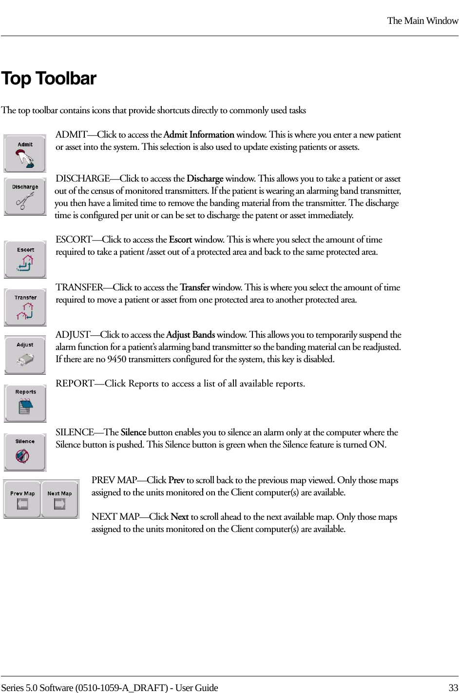 Series 5.0 Software (0510-1059-A_DRAFT) - User Guide  33The Main WindowTop ToolbarThe top toolbar contains icons that provide shortcuts directly to commonly used tasksADMIT—Click to access the Admit Information window. This is where you enter a new patient or asset into the system. This selection is also used to update existing patients or assets.DISCHARGE—Click to access the Discharge window. This allows you to take a patient or asset out of the census of monitored transmitters. If the patient is wearing an alarming band transmitter, you then have a limited time to remove the banding material from the transmitter. The discharge time is configured per unit or can be set to discharge the patent or asset immediately.ESCORT—Click to access the Escort window. This is where you select the amount of time required to take a patient /asset out of a protected area and back to the same protected area.TRANSFER—Click to access the Tra n s f e r   window. This is where you select the amount of time required to move a patient or asset from one protected area to another protected area.ADJUST—Click to access the Adjust Bands window. This allows you to temporarily suspend the alarm function for a patient’s alarming band transmitter so the banding material can be readjusted. If there are no 9450 transmitters configured for the system, this key is disabled.REPORT—Click Reports to access a list of all available reports.SILENCE—The Silence button enables you to silence an alarm only at the computer where the Silence button is pushed. This Silence button is green when the Silence feature is turned ON. PREV MAP—Click Prev to scroll back to the previous map viewed. Only those maps assigned to the units monitored on the Client computer(s) are available.NEXT MAP—Click Next to scroll ahead to the next available map. Only those maps assigned to the units monitored on the Client computer(s) are available.