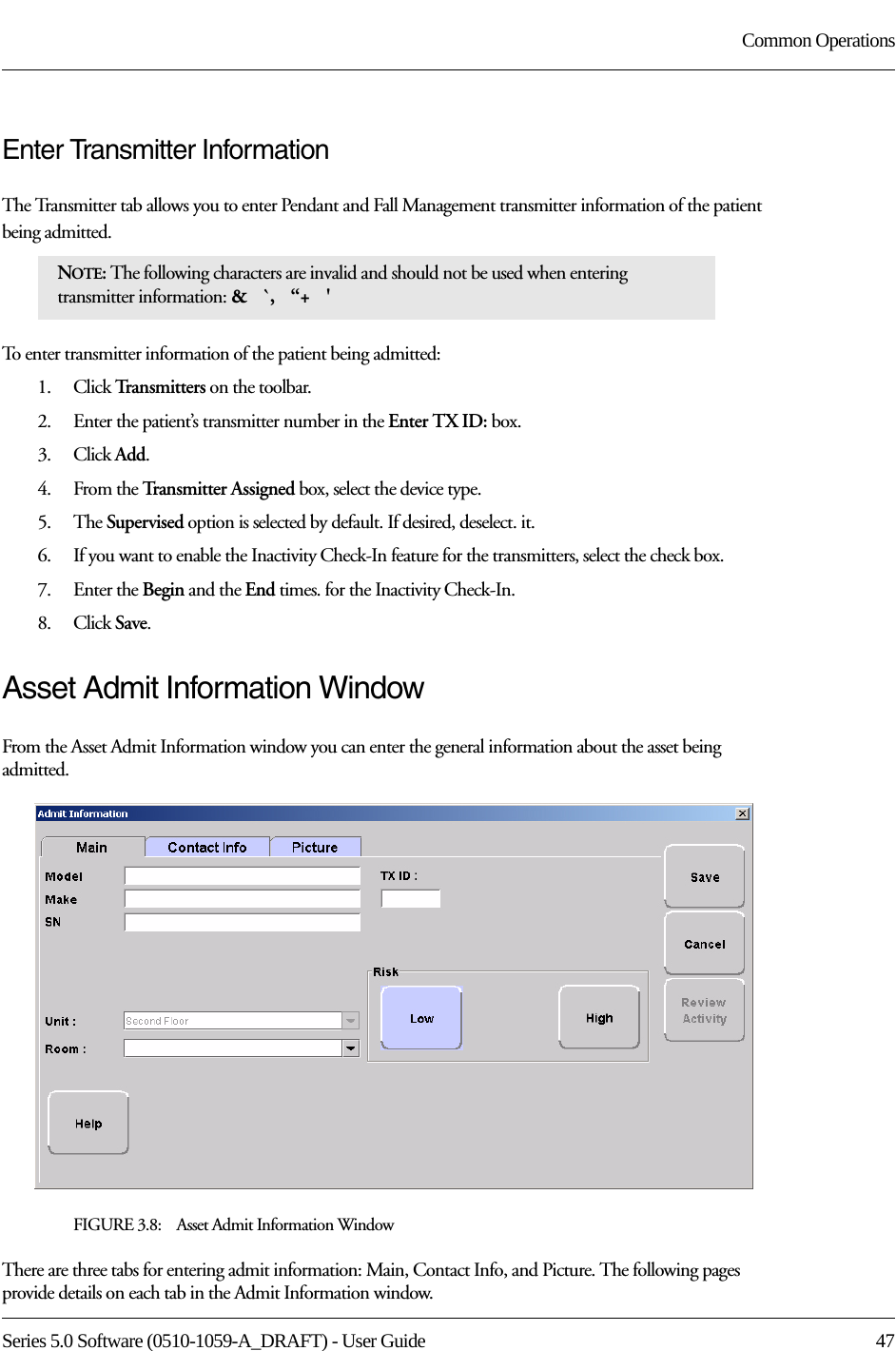 Series 5.0 Software (0510-1059-A_DRAFT) - User Guide  47Common OperationsEnter Transmitter InformationThe Transmitter tab allows you to enter Pendant and Fall Management transmitter information of the patient being admitted.To enter transmitter information of the patient being admitted:1.    Click Tr a n s m i t t e r s  on the toolbar.2.    Enter the patient’s transmitter number in the Enter TX ID: box.3.    Click Add.4.    From the Transmitter Assigned box, select the device type.5.    The Supervised option is selected by default. If desired, deselect. it.6.    If you want to enable the Inactivity Check-In feature for the transmitters, select the check box.7.    Enter the Begin and the End times. for the Inactivity Check-In.8.    Click Save.Asset Admit Information WindowFrom the Asset Admit Information window you can enter the general information about the asset being admitted. FIGURE 3.8:    Asset Admit Information WindowThere are three tabs for entering admit information: Main, Contact Info, and Picture. The following pages provide details on each tab in the Admit Information window.NOTE: The following characters are invalid and should not be used when entering transmitter information: &amp;   `,   “+   &apos; 