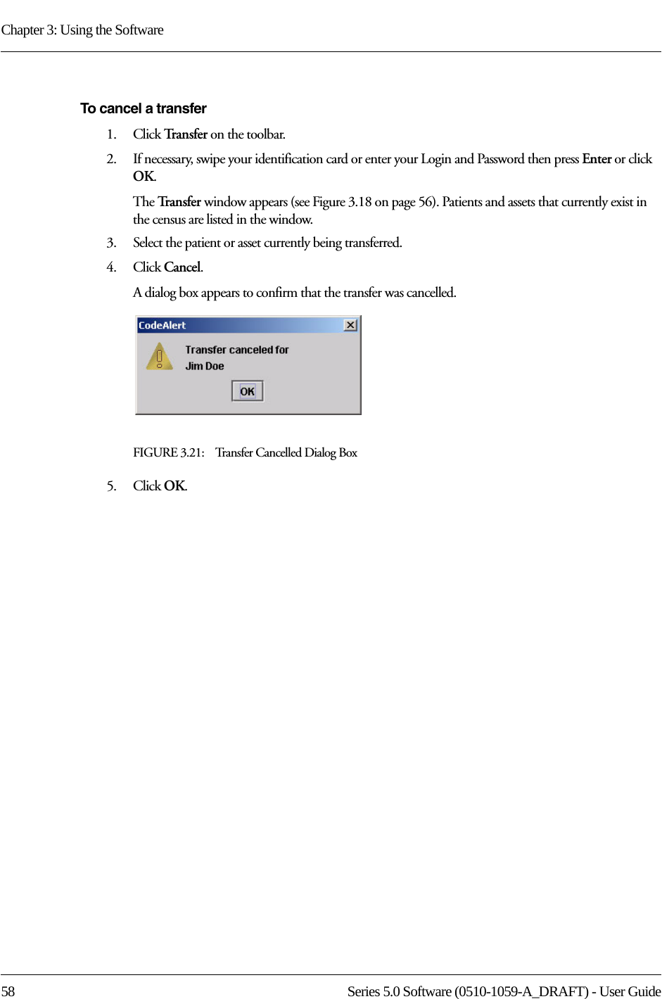 Chapter 3: Using the Software58 Series 5.0 Software (0510-1059-A_DRAFT) - User GuideTo cancel a transfer1.    Click Tra n s f e r   on the toolbar.2.    If necessary, swipe your identification card or enter your Login and Password then press Enter or click OK.The Tr a n s f e r   window appears (see Figure 3.18 on page 56). Patients and assets that currently exist in the census are listed in the window.3.    Select the patient or asset currently being transferred.4.    Click Cancel. A dialog box appears to confirm that the transfer was cancelled. FIGURE 3.21:    Transfer Cancelled Dialog Box5.    Click OK.