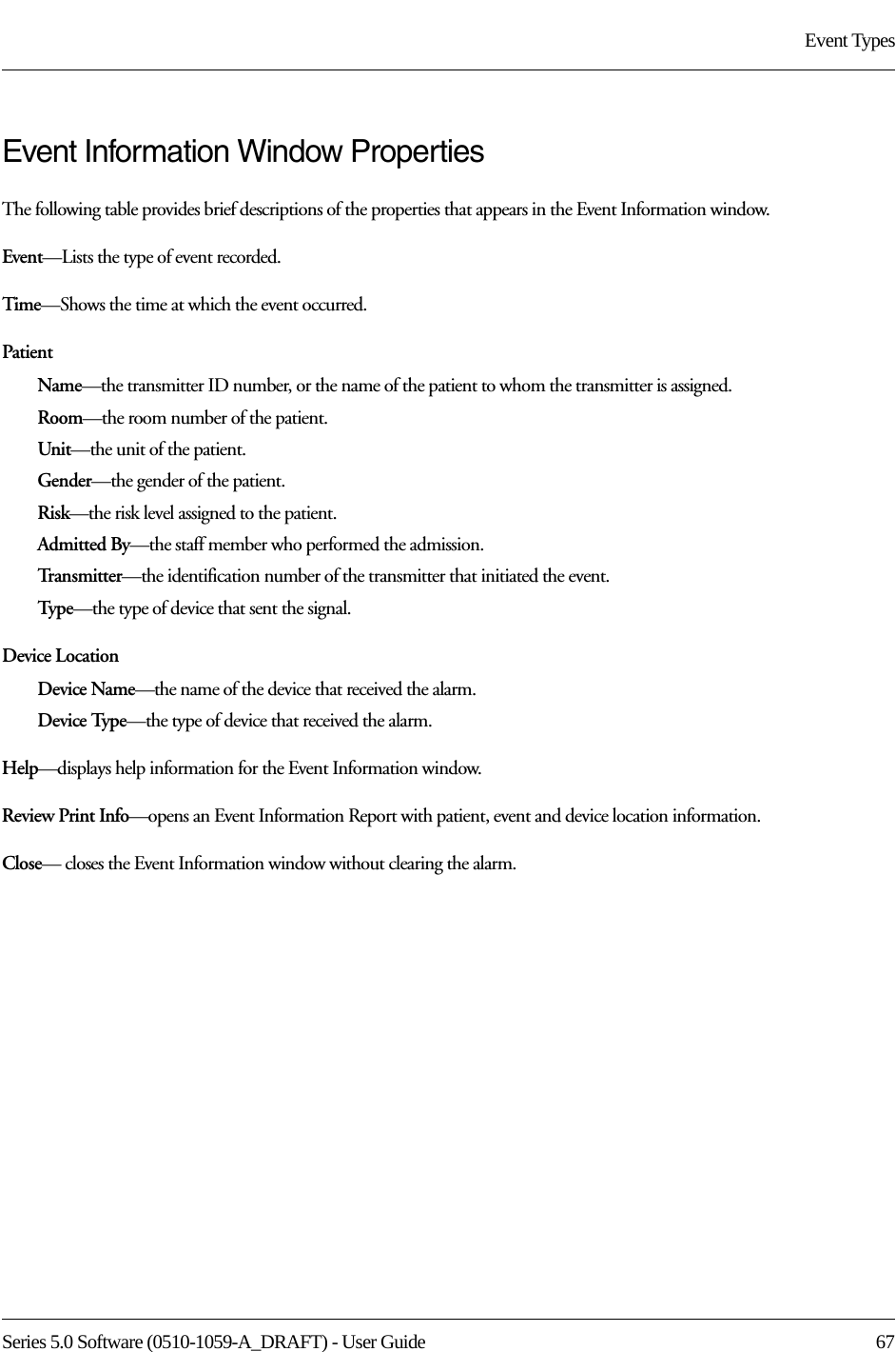 Series 5.0 Software (0510-1059-A_DRAFT) - User Guide  67Event TypesEvent Information Window PropertiesThe following table provides brief descriptions of the properties that appears in the Event Information window.Event—Lists the type of event recorded. Time—Shows the time at which the event occurred.PatientName—the transmitter ID number, or the name of the patient to whom the transmitter is assigned.Room—the room number of the patient.Unit—the unit of the patient.Gender—the gender of the patient.Risk—the risk level assigned to the patient.Admitted By—the staff member who performed the admission.Transmitter—the identification number of the transmitter that initiated the event.Typ e—the type of device that sent the signal.Device LocationDevice Name—the name of the device that received the alarm. Device Type—the type of device that received the alarm.Help—displays help information for the Event Information window.Review Print Info—opens an Event Information Report with patient, event and device location information.Close— closes the Event Information window without clearing the alarm.