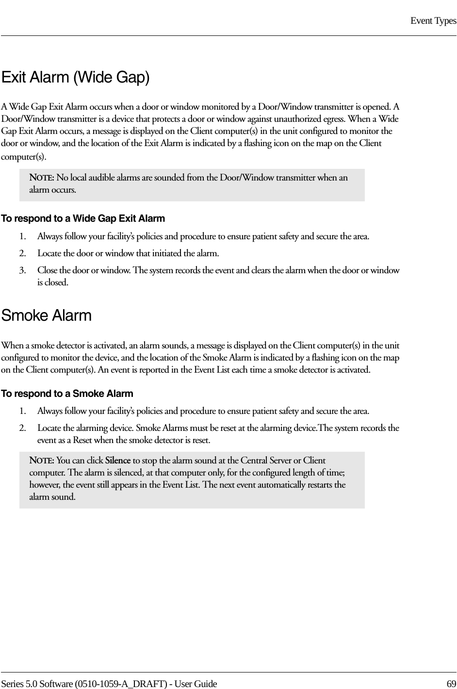 Series 5.0 Software (0510-1059-A_DRAFT) - User Guide  69Event TypesExit Alarm (Wide Gap)A Wide Gap Exit Alarm occurs when a door or window monitored by a Door/Window transmitter is opened. A Door/Window transmitter is a device that protects a door or window against unauthorized egress. When a Wide Gap Exit Alarm occurs, a message is displayed on the Client computer(s) in the unit configured to monitor the door or window, and the location of the Exit Alarm is indicated by a flashing icon on the map on the Client computer(s). To respond to a Wide Gap Exit Alarm1.    Always follow your facility’s policies and procedure to ensure patient safety and secure the area.2.    Locate the door or window that initiated the alarm. 3.    Close the door or window. The system records the event and clears the alarm when the door or window is closed.Smoke AlarmWhen a smoke detector is activated, an alarm sounds, a message is displayed on the Client computer(s) in the unit configured to monitor the device, and the location of the Smoke Alarm is indicated by a flashing icon on the map on the Client computer(s). An event is reported in the Event List each time a smoke detector is activated.To respond to a Smoke Alarm1.    Always follow your facility’s policies and procedure to ensure patient safety and secure the area.2.    Locate the alarming device. Smoke Alarms must be reset at the alarming device.The system records the event as a Reset when the smoke detector is reset.NOTE: No local audible alarms are sounded from the Door/Window transmitter when an alarm occurs. NOTE: You can click Silence to stop the alarm sound at the Central Server or Client computer. The alarm is silenced, at that computer only, for the configured length of time; however, the event still appears in the Event List. The next event automatically restarts the alarm sound. 