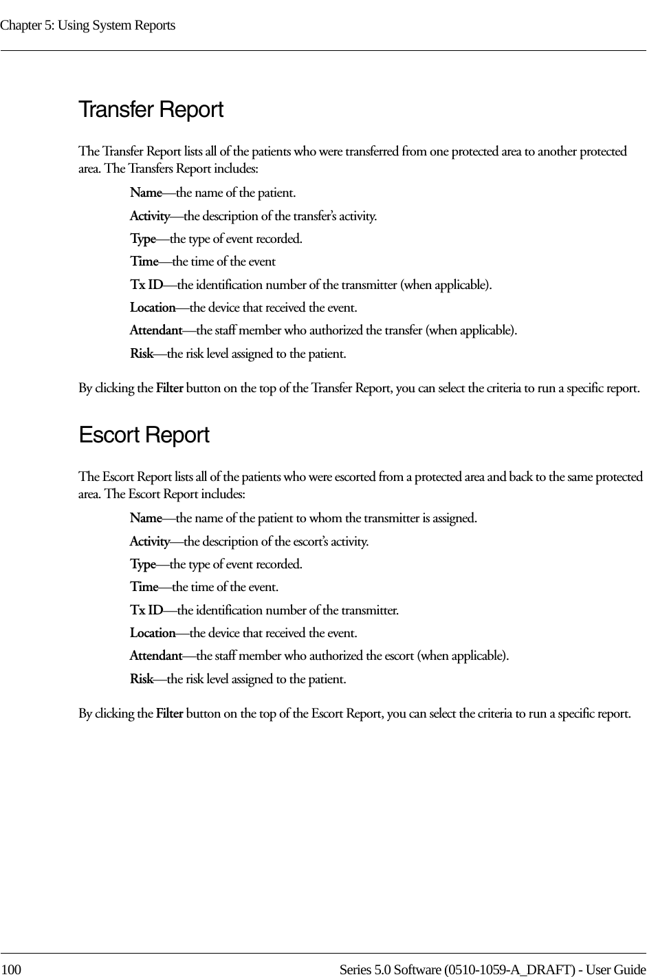 Chapter 5: Using System Reports100 Series 5.0 Software (0510-1059-A_DRAFT) - User GuideTransfer ReportThe Transfer Report lists all of the patients who were transferred from one protected area to another protected area. The Transfers Report includes:Name—the name of the patient.Activity—the description of the transfer’s activity.Typ e—the type of event recorded.Time—the time of the eventTx ID—the identification number of the transmitter (when applicable).Location—the device that received the event.Attendant—the staff member who authorized the transfer (when applicable).Risk—the risk level assigned to the patient.By clicking the Filter button on the top of the Transfer Report, you can select the criteria to run a specific report.Escort ReportThe Escort Report lists all of the patients who were escorted from a protected area and back to the same protected area. The Escort Report includes:Name—the name of the patient to whom the transmitter is assigned. Activity—the description of the escort’s activity.Typ e—the type of event recorded.Time—the time of the event.Tx ID—the identification number of the transmitter.Location—the device that received the event.Attendant—the staff member who authorized the escort (when applicable).Risk—the risk level assigned to the patient.By clicking the Filter button on the top of the Escort Report, you can select the criteria to run a specific report. 