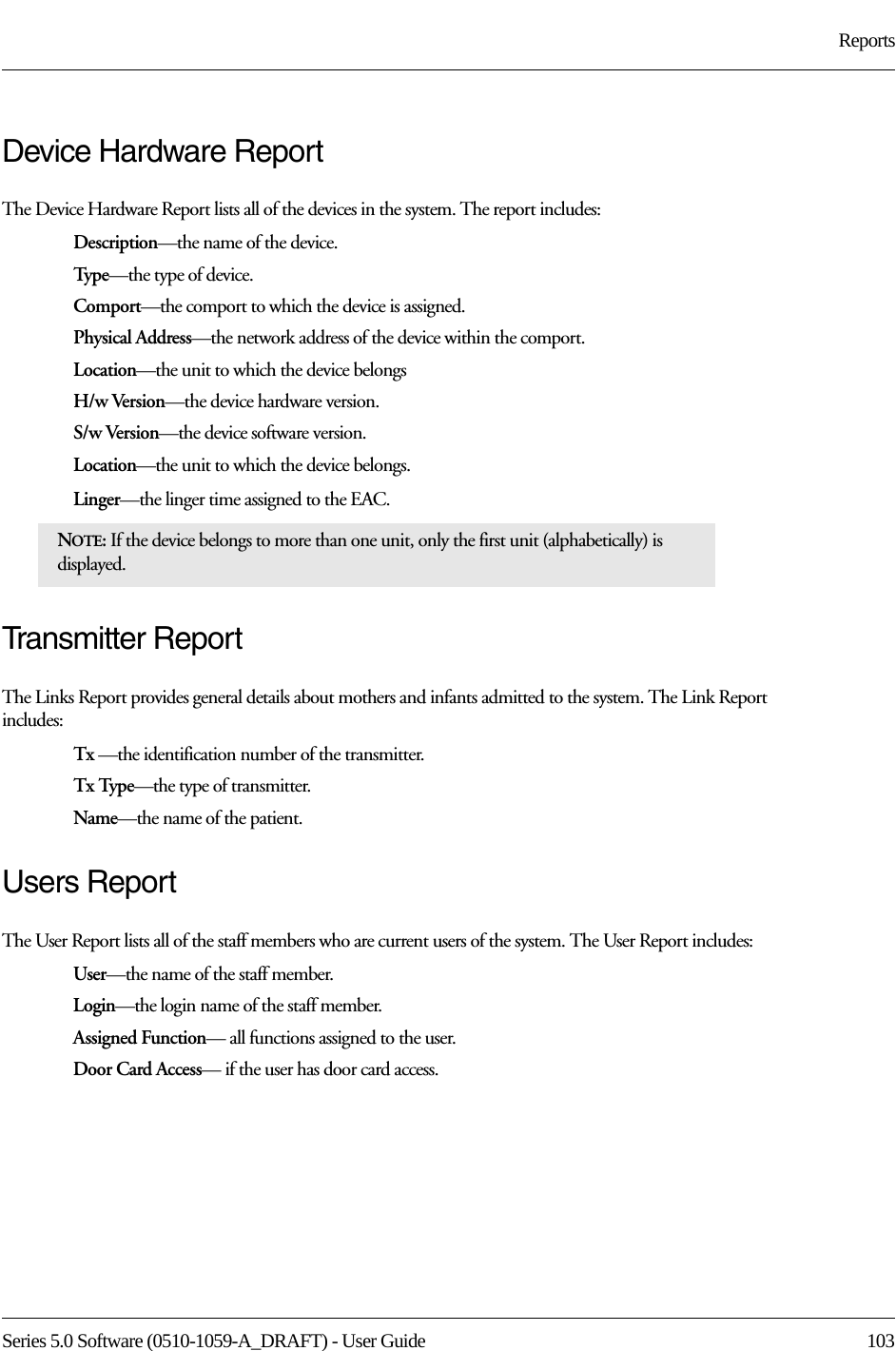 Series 5.0 Software (0510-1059-A_DRAFT) - User Guide  103ReportsDevice Hardware ReportThe Device Hardware Report lists all of the devices in the system. The report includes:Description—the name of the device.Typ e—the type of device.Comport—the comport to which the device is assigned.Physical Address—the network address of the device within the comport.Location—the unit to which the device belongsH/w Version—the device hardware version.S/w Version—the device software version.Location—the unit to which the device belongs.Linger—the linger time assigned to the EAC.Transmitter ReportThe Links Report provides general details about mothers and infants admitted to the system. The Link Report includes: Tx —the identification number of the transmitter.Tx Type—the type of transmitter.Name—the name of the patient. Users ReportThe User Report lists all of the staff members who are current users of the system. The User Report includes:User—the name of the staff member.Login—the login name of the staff member.Assigned Function— all functions assigned to the user.Door Card Access— if the user has door card access.NOTE: If the device belongs to more than one unit, only the first unit (alphabetically) is displayed.