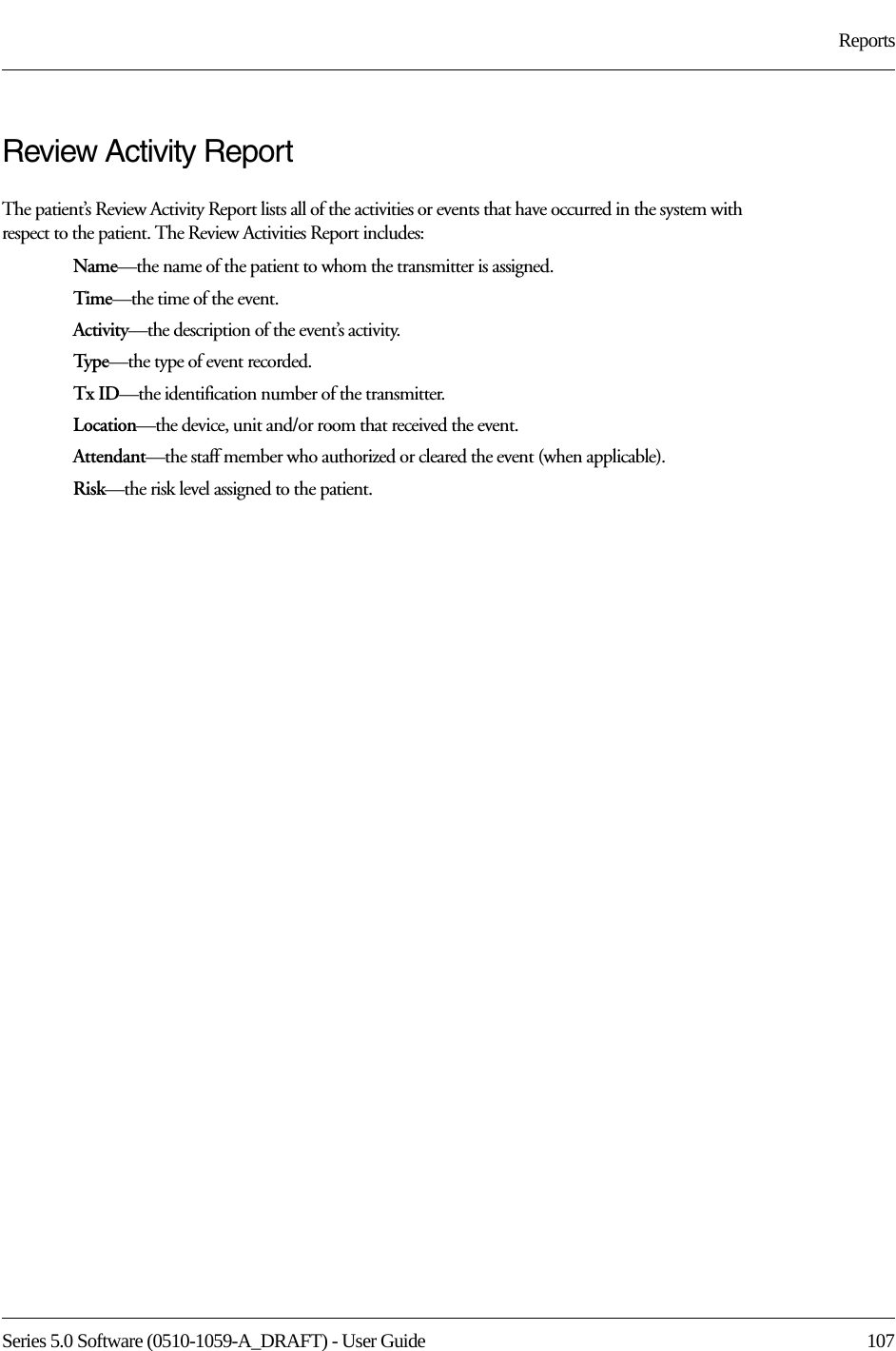 Series 5.0 Software (0510-1059-A_DRAFT) - User Guide  107ReportsReview Activity ReportThe patient’s Review Activity Report lists all of the activities or events that have occurred in the system with respect to the patient. The Review Activities Report includes:Name—the name of the patient to whom the transmitter is assigned. Time—the time of the event.Activity—the description of the event’s activity.Typ e—the type of event recorded.Tx ID—the identification number of the transmitter.Location—the device, unit and/or room that received the event.Attendant—the staff member who authorized or cleared the event (when applicable).Risk—the risk level assigned to the patient.