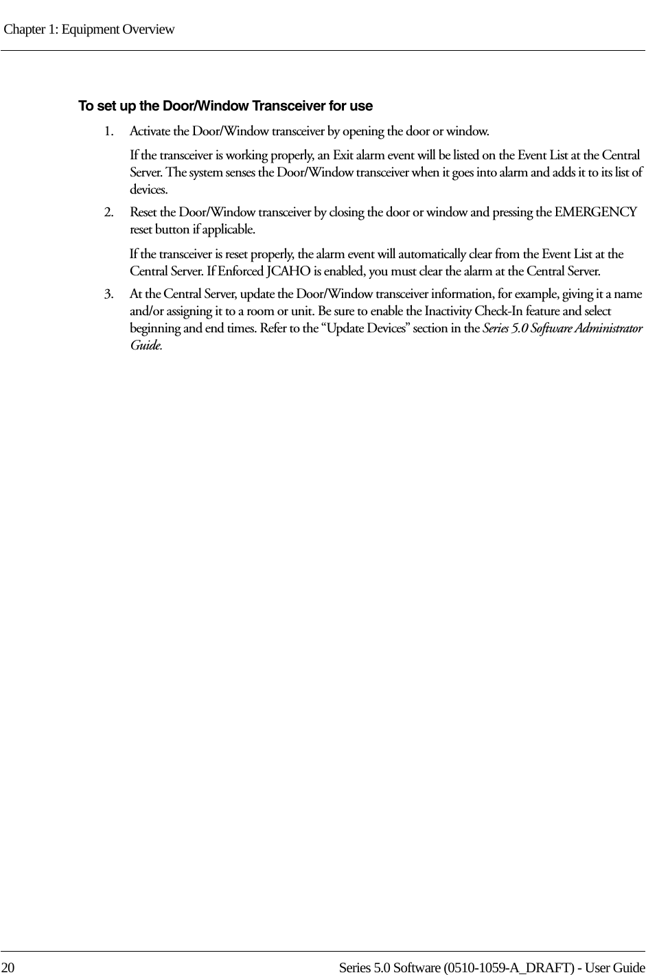 Chapter 1: Equipment Overview 20 Series 5.0 Software (0510-1059-A_DRAFT) - User GuideTo set up the Door/Window Transceiver for use1.    Activate the Door/Window transceiver by opening the door or window.If the transceiver is working properly, an Exit alarm event will be listed on the Event List at the Central Server. The system senses the Door/Window transceiver when it goes into alarm and adds it to its list of devices.2.    Reset the Door/Window transceiver by closing the door or window and pressing the EMERGENCY reset button if applicable.If the transceiver is reset properly, the alarm event will automatically clear from the Event List at the Central Server. If Enforced JCAHO is enabled, you must clear the alarm at the Central Server.3.    At the Central Server, update the Door/Window transceiver information, for example, giving it a name and/or assigning it to a room or unit. Be sure to enable the Inactivity Check-In feature and select beginning and end times. Refer to the “Update Devices” section in the Series 5.0 Software Administrator Guide.