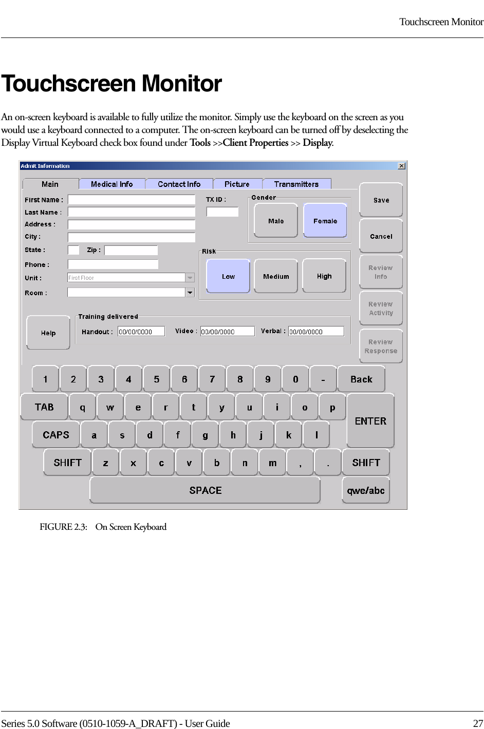 Series 5.0 Software (0510-1059-A_DRAFT) - User Guide  27Touchscreen MonitorTouchscreen MonitorAn on-screen keyboard is available to fully utilize the monitor. Simply use the keyboard on the screen as you would use a keyboard connected to a computer. The on-screen keyboard can be turned off by deselecting the Display Virtual Keyboard check box found under Tools &gt;&gt;Client Properties &gt;&gt; Display.FIGURE 2.3:    On Screen Keyboard