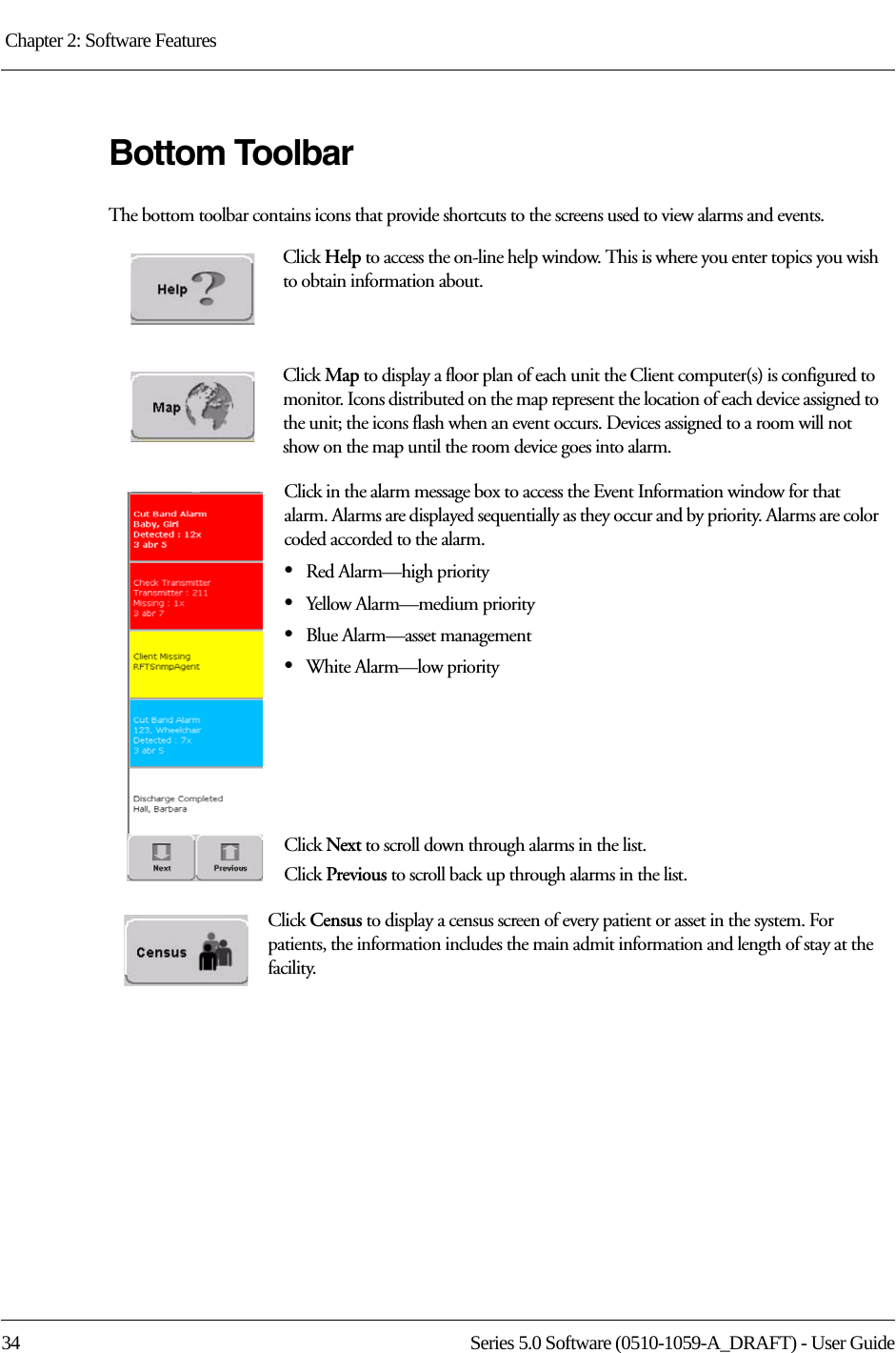 Chapter 2: Software Features 34 Series 5.0 Software (0510-1059-A_DRAFT) - User GuideBottom ToolbarThe bottom toolbar contains icons that provide shortcuts to the screens used to view alarms and events.Click Help to access the on-line help window. This is where you enter topics you wish to obtain information about.Click Map to display a floor plan of each unit the Client computer(s) is configured to monitor. Icons distributed on the map represent the location of each device assigned to the unit; the icons flash when an event occurs. Devices assigned to a room will not show on the map until the room device goes into alarm. Click in the alarm message box to access the Event Information window for that alarm. Alarms are displayed sequentially as they occur and by priority. Alarms are color coded accorded to the alarm.•Red Alarm—high priority •Yellow Alarm—medium priority•Blue Alarm—asset management•White Alarm—low priorityClick Next to scroll down through alarms in the list.Click Previous to scroll back up through alarms in the list.Click Census to display a census screen of every patient or asset in the system. For patients, the information includes the main admit information and length of stay at the facility.