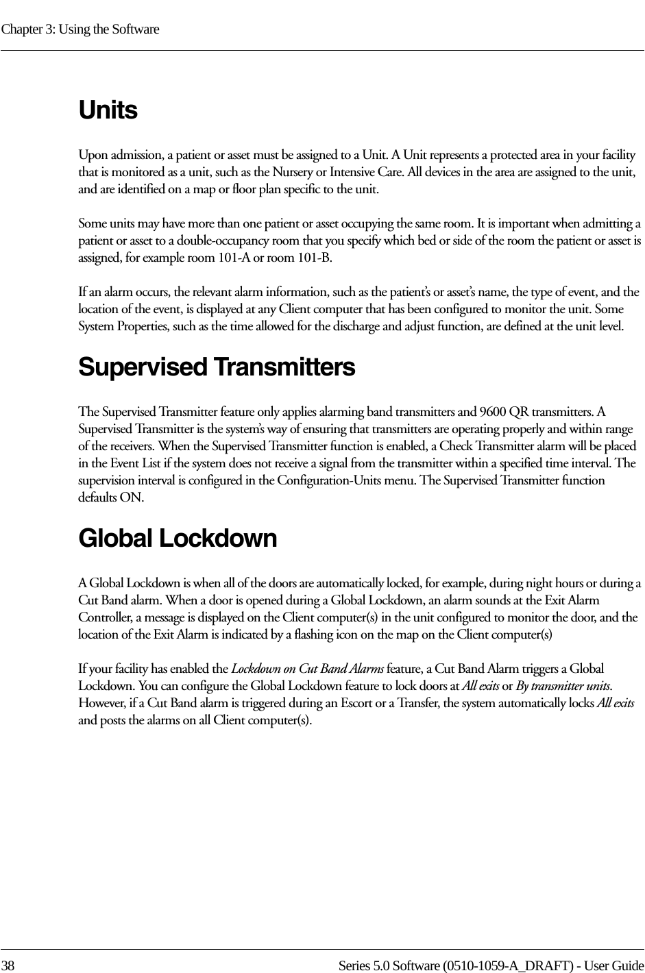 Chapter 3: Using the Software38 Series 5.0 Software (0510-1059-A_DRAFT) - User GuideUnitsUpon admission, a patient or asset must be assigned to a Unit. A Unit represents a protected area in your facility that is monitored as a unit, such as the Nursery or Intensive Care. All devices in the area are assigned to the unit, and are identified on a map or floor plan specific to the unit.Some units may have more than one patient or asset occupying the same room. It is important when admitting a patient or asset to a double-occupancy room that you specify which bed or side of the room the patient or asset is assigned, for example room 101-A or room 101-B.If an alarm occurs, the relevant alarm information, such as the patient’s or asset’s name, the type of event, and the location of the event, is displayed at any Client computer that has been configured to monitor the unit. Some System Properties, such as the time allowed for the discharge and adjust function, are defined at the unit level.Supervised TransmittersThe Supervised Transmitter feature only applies alarming band transmitters and 9600 QR transmitters. A Supervised Transmitter is the system’s way of ensuring that transmitters are operating properly and within range of the receivers. When the Supervised Transmitter function is enabled, a Check Transmitter alarm will be placed in the Event List if the system does not receive a signal from the transmitter within a specified time interval. The supervision interval is configured in the Configuration-Units menu. The Supervised Transmitter function defaults ON.Global LockdownA Global Lockdown is when all of the doors are automatically locked, for example, during night hours or during a Cut Band alarm. When a door is opened during a Global Lockdown, an alarm sounds at the Exit Alarm Controller, a message is displayed on the Client computer(s) in the unit configured to monitor the door, and the location of the Exit Alarm is indicated by a flashing icon on the map on the Client computer(s)If your facility has enabled the Lockdown on Cut Band Alarms feature, a Cut Band Alarm triggers a Global Lockdown. You can configure the Global Lockdown feature to lock doors at All exits or By transmitter units. However, if a Cut Band alarm is triggered during an Escort or a Transfer, the system automatically locks All exits and posts the alarms on all Client computer(s).