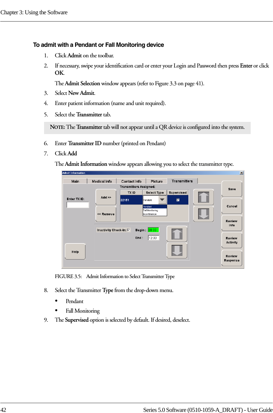 Chapter 3: Using the Software42 Series 5.0 Software (0510-1059-A_DRAFT) - User GuideTo admit with a Pendant or Fall Monitoring device1.    Click Admit on the toolbar. 2.    If necessary, swipe your identification card or enter your Login and Password then press Enter or click OK.The Admit Selection window appears (refer to Figure 3.3 on page 41).3.    Select New Admit. 4.    Enter patient information (name and unit required). 5.    Select the Transmitter tab.6.    Enter Transmitter ID number (printed on Pendant)7.    Click AddThe Admit Information window appears allowing you to select the transmitter type.FIGURE 3.5:    Admit Information to Select Transmitter Type8.    Select the Transmitter Typ e from the drop-down menu.•Pendant•Fall Monitoring9.    The Supervised option is selected by default. If desired, deselect.NOTE: The Tr a n s m i t t e r  tab will not appear until a QR device is configured into the system.