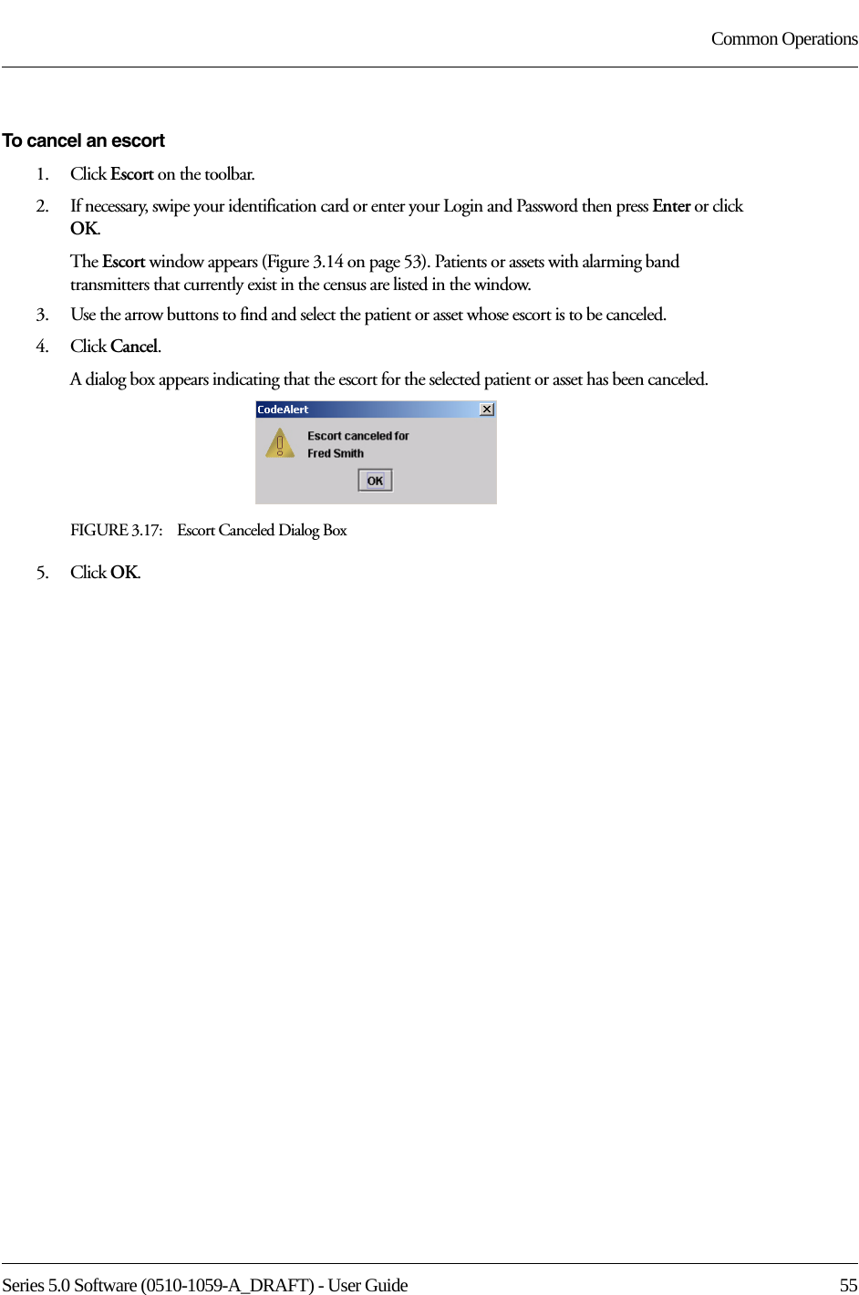 Series 5.0 Software (0510-1059-A_DRAFT) - User Guide  55Common OperationsTo cancel an escort1.    Click Escort on the toolbar.2.    If necessary, swipe your identification card or enter your Login and Password then press Enter or click OK.The Escort window appears (Figure 3.14 on page 53). Patients or assets with alarming band transmitters that currently exist in the census are listed in the window.3.    Use the arrow buttons to find and select the patient or asset whose escort is to be canceled.4.    Click Cancel.A dialog box appears indicating that the escort for the selected patient or asset has been canceled.FIGURE 3.17:    Escort Canceled Dialog Box5.    Click OK.