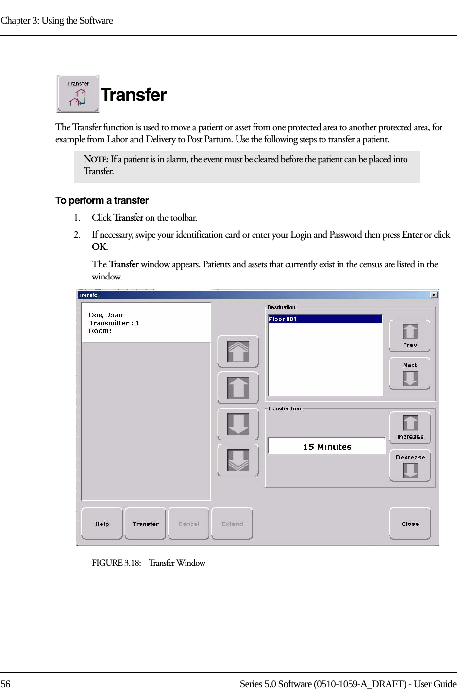 Chapter 3: Using the Software56 Series 5.0 Software (0510-1059-A_DRAFT) - User GuideTransferThe Transfer function is used to move a patient or asset from one protected area to another protected area, for example from Labor and Delivery to Post Partum. Use the following steps to transfer a patient.To perform a transfer1.    Click Tra n s f e r   on the toolbar. 2.    If necessary, swipe your identification card or enter your Login and Password then press Enter or click OK.The Tr a n s f e r   window appears. Patients and assets that currently exist in the census are listed in the window.FIGURE 3.18:    Transfer WindowNOTE: If a patient is in alarm, the event must be cleared before the patient can be placed into Tr a n s f e r.