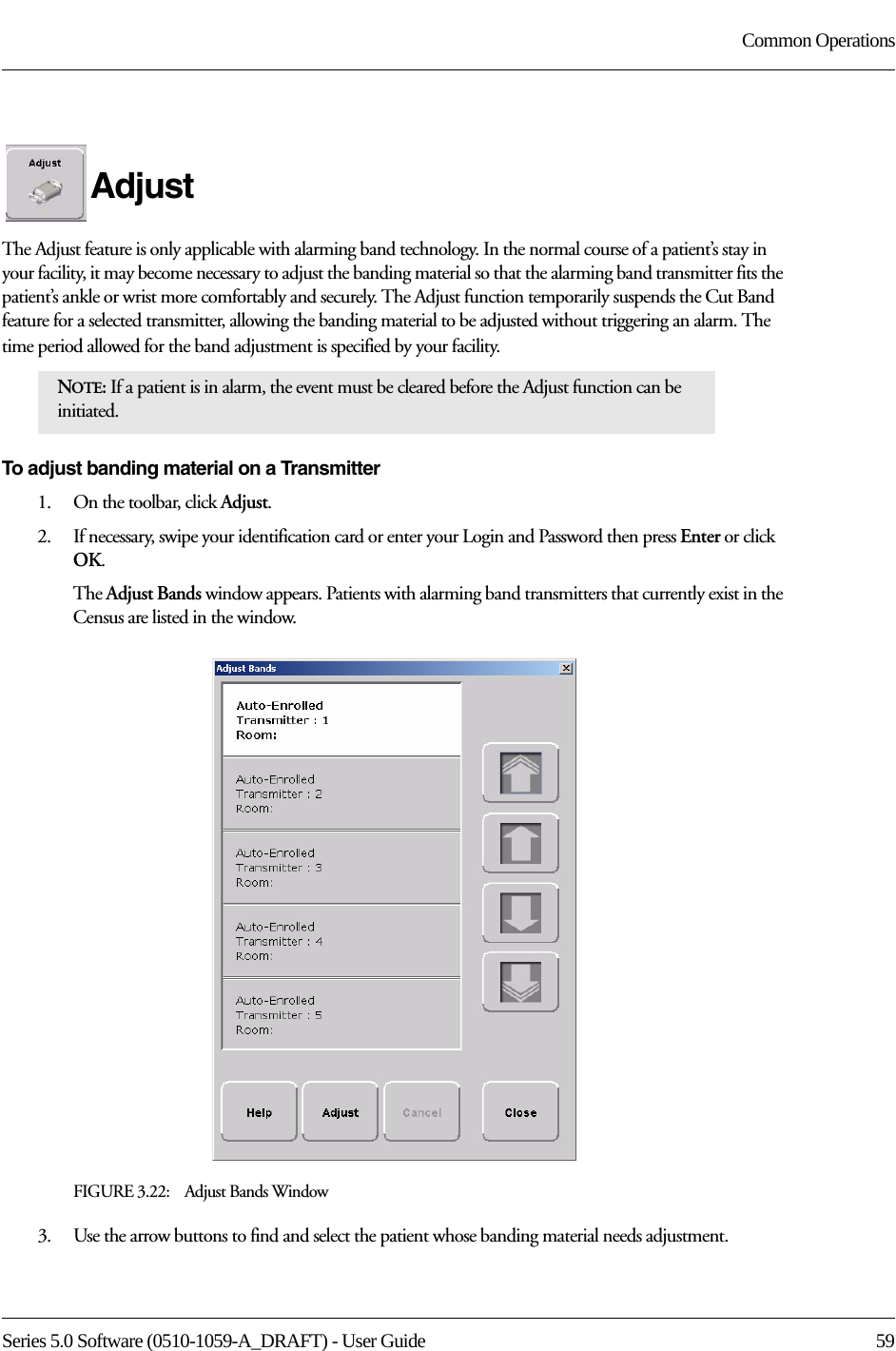 Series 5.0 Software (0510-1059-A_DRAFT) - User Guide  59Common OperationsAdjustThe Adjust feature is only applicable with alarming band technology. In the normal course of a patient’s stay in your facility, it may become necessary to adjust the banding material so that the alarming band transmitter fits the patient’s ankle or wrist more comfortably and securely. The Adjust function temporarily suspends the Cut Band feature for a selected transmitter, allowing the banding material to be adjusted without triggering an alarm. The time period allowed for the band adjustment is specified by your facility. To adjust banding material on a Transmitter1.    On the toolbar, click Adjust. 2.    If necessary, swipe your identification card or enter your Login and Password then press Enter or click OK.The Adjust Bands window appears. Patients with alarming band transmitters that currently exist in the Census are listed in the window.FIGURE 3.22:    Adjust Bands Window3.    Use the arrow buttons to find and select the patient whose banding material needs adjustment.NOTE: If a patient is in alarm, the event must be cleared before the Adjust function can be initiated.