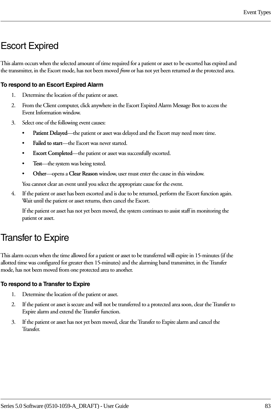 Series 5.0 Software (0510-1059-A_DRAFT) - User Guide  83Event TypesEscort ExpiredThis alarm occurs when the selected amount of time required for a patient or asset to be escorted has expired and the transmitter, in the Escort mode, has not been moved from or has not yet been returned to the protected area.To respond to an Escort Expired Alarm1.    Determine the location of the patient or asset.2.    From the Client computer, click anywhere in the Escort Expired Alarm Message Box to access the Event Information window.3.    Select one of the following event causes:•Patient Delayed—the patient or asset was delayed and the Escort may need more time.•Failed to start—the Escort was never started.•Escort Completed—the patient or asset was successfully escorted.•Te s t —the system was being tested.•Other—opens a Clear Reason window, user must enter the cause in this window.You cannot clear an event until you select the appropriate cause for the event.4.    If the patient or asset has been escorted and is due to be returned, perform the Escort function again. Wait until the patient or asset returns, then cancel the Escort.If the patient or asset has not yet been moved, the system continues to assist staff in monitoring the patient or asset.Transfer to ExpireThis alarm occurs when the time allowed for a patient or asset to be transferred will expire in 15-minutes (if the allotted time was configured for greater then 15-minutes) and the alarming band transmitter, in the Transfer mode, has not been moved from one protected area to another.To respond to a Transfer to Expire1.    Determine the location of the patient or asset.2.    If the patient or asset is secure and will not be transferred to a protected area soon, clear the Transfer to Expire alarm and extend the Transfer function. 3.    If the patient or asset has not yet been moved, clear the Transfer to Expire alarm and cancel the Tr a n s f e r .  