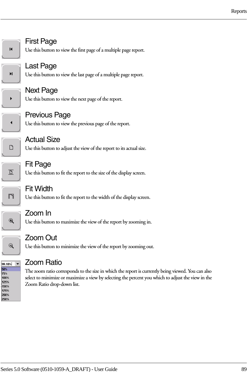 Series 5.0 Software (0510-1059-A_DRAFT) - User Guide  89ReportsFirst PageUse this button to view the first page of a multiple page report. Last PageUse this button to view the last page of a multiple page report. Next PageUse this button to view the next page of the report. Previous PageUse this button to view the previous page of the report. Actual SizeUse this button to adjust the view of the report to its actual size.Fit PageUse this button to fit the report to the size of the display screen.Fit WidthUse this button to fit the report to the width of the display screen.Zoom InUse this button to maximize the view of the report by zooming in.Zoom OutUse this button to minimize the view of the report by zooming out.Zoom RatioThe zoom ratio corresponds to the size in which the report is currently being viewed. You can also select to minimize or maximize a view by selecting the percent you which to adjust the view in the Zoom Ratio drop-down list.