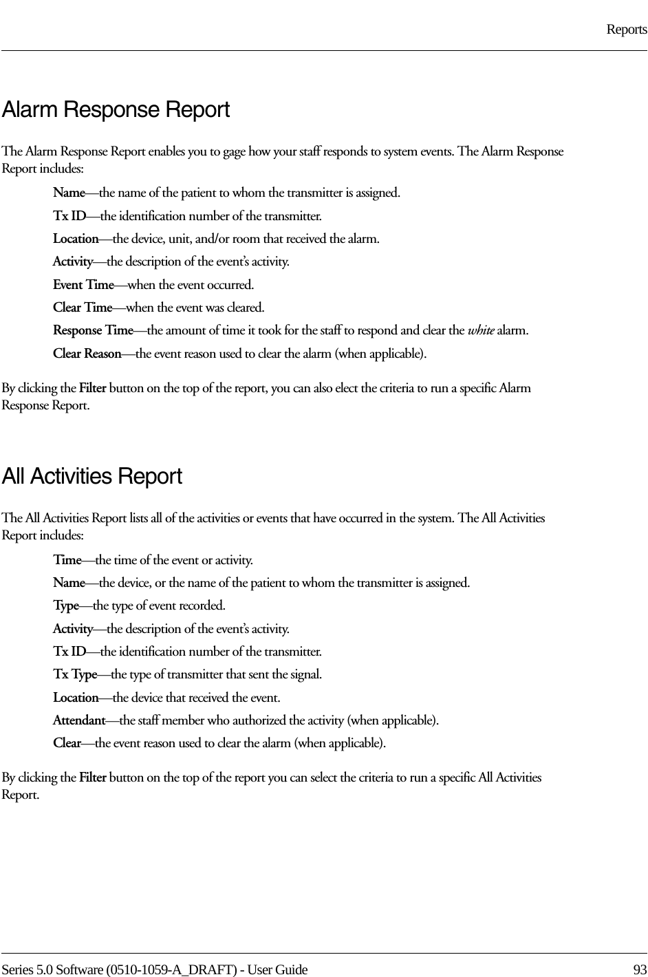 Series 5.0 Software (0510-1059-A_DRAFT) - User Guide  93ReportsAlarm Response ReportThe Alarm Response Report enables you to gage how your staff responds to system events. The Alarm Response Report includes:Name—the name of the patient to whom the transmitter is assigned. Tx ID—the identification number of the transmitter. Location—the device, unit, and/or room that received the alarm.Activity—the description of the event’s activity.Event Time—when the event occurred.Clear Time—when the event was cleared.Response Time—the amount of time it took for the staff to respond and clear the white alarm.Clear Reason—the event reason used to clear the alarm (when applicable).By clicking the Filter button on the top of the report, you can also elect the criteria to run a specific Alarm Response Report.All Activities ReportThe All Activities Report lists all of the activities or events that have occurred in the system. The All Activities Report includes:Time—the time of the event or activity.Name—the device, or the name of the patient to whom the transmitter is assigned. Typ e—the type of event recorded.Activity—the description of the event’s activity.Tx ID—the identification number of the transmitter.Tx Type—the type of transmitter that sent the signal.Location—the device that received the event.Attendant—the staff member who authorized the activity (when applicable).Clear—the event reason used to clear the alarm (when applicable).By clicking the Filter button on the top of the report you can select the criteria to run a specific All Activities Report.