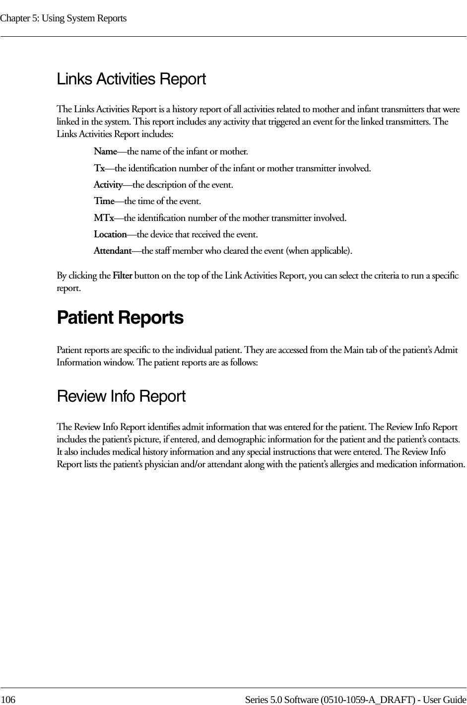 Chapter 5: Using System Reports106 Series 5.0 Software (0510-1059-A_DRAFT) - User GuideLinks Activities ReportThe Links Activities Report is a history report of all activities related to mother and infant transmitters that were linked in the system. This report includes any activity that triggered an event for the linked transmitters. The Links Activities Report includes: Name—the name of the infant or mother. Tx—the identification number of the infant or mother transmitter involved.Activity—the description of the event.Time—the time of the event.MTx—the identification number of the mother transmitter involved.Location—the device that received the event.Attendant—the staff member who cleared the event (when applicable).By clicking the Filter button on the top of the Link Activities Report, you can select the criteria to run a specific report.Patient ReportsPatient reports are specific to the individual patient. They are accessed from the Main tab of the patient’s Admit Information window. The patient reports are as follows:Review Info ReportThe Review Info Report identifies admit information that was entered for the patient. The Review Info Report includes the patient’s picture, if entered, and demographic information for the patient and the patient’s contacts. It also includes medical history information and any special instructions that were entered. The Review Info Report lists the patient’s physician and/or attendant along with the patient’s allergies and medication information.