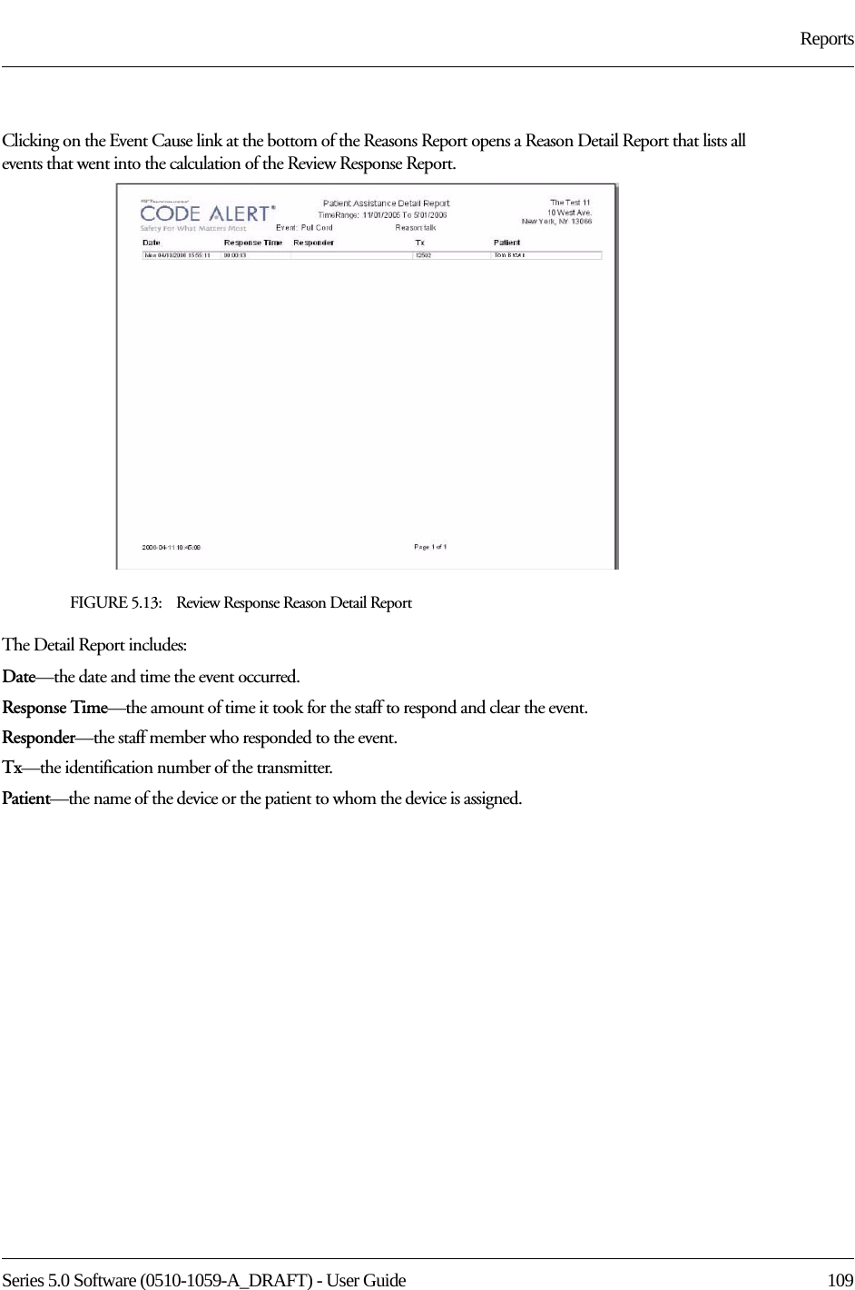 Series 5.0 Software (0510-1059-A_DRAFT) - User Guide  109ReportsClicking on the Event Cause link at the bottom of the Reasons Report opens a Reason Detail Report that lists all events that went into the calculation of the Review Response Report. FIGURE 5.13:    Review Response Reason Detail ReportThe Detail Report includes:Date—the date and time the event occurred.Response Time—the amount of time it took for the staff to respond and clear the event.Responder—the staff member who responded to the event. Tx—the identification number of the transmitter.Patient—the name of the device or the patient to whom the device is assigned.