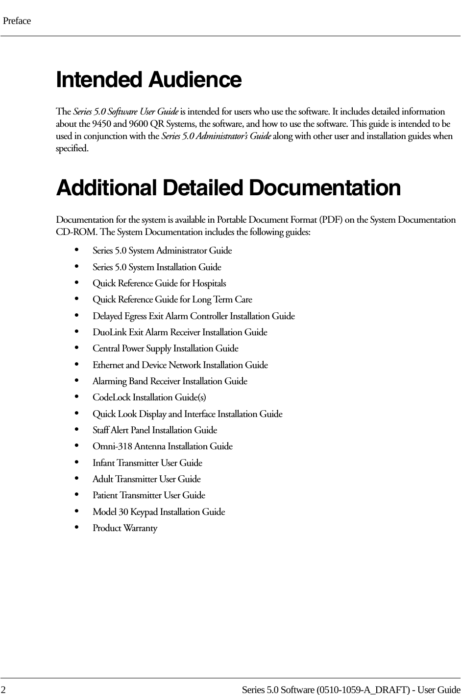  Preface2 Series 5.0 Software (0510-1059-A_DRAFT) - User GuideIntended AudienceThe Series 5.0 Software User Guide is intended for users who use the software. It includes detailed information about the 9450 and 9600 QR Systems, the software, and how to use the software. This guide is intended to be used in conjunction with the Series 5.0 Administrator’s Guide along with other user and installation guides when specified.Additional Detailed DocumentationDocumentation for the system is available in Portable Document Format (PDF) on the System Documentation CD-ROM. The System Documentation includes the following guides:•Series 5.0 System Administrator Guide•Series 5.0 System Installation Guide•Quick Reference Guide for Hospitals•Quick Reference Guide for Long Term Care•Delayed Egress Exit Alarm Controller Installation Guide•DuoLink Exit Alarm Receiver Installation Guide•Central Power Supply Installation Guide•Ethernet and Device Network Installation Guide •Alarming Band Receiver Installation Guide•CodeLock Installation Guide(s)•Quick Look Display and Interface Installation Guide•Staff Alert Panel Installation Guide•Omni-318 Antenna Installation Guide•Infant Transmitter User Guide •Adult Transmitter User Guide•Patient Transmitter User Guide•Model 30 Keypad Installation Guide•Product Warranty