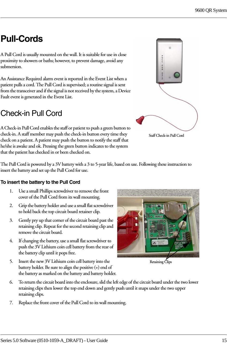 Series 5.0 Software (0510-1059-A_DRAFT) - User Guide  159600 QR SystemPull-CordsA Pull Cord is usually mounted on the wall. It is suitable for use in close proximity to showers or baths; however, to prevent damage, avoid any submersion.An Assistance Required alarm event is reported in the Event List when a patient pulls a cord. The Pull Cord is supervised; a routine signal is sent from the transceiver and if the signal is not received by the system, a Device Fault event is generated in the Event List.Check-in Pull CordA Check-in Pull Cord enables the staff or patient to push a green button to check-in. A staff member may push the check-in button every time they check on a patient. A patient may push the button to notify the staff that he/she is awake and ok. Pressing the green button indicates to the system that the patient has checked in or been checked on.The Pull Cord is powered by a 3V battery with a 3 to 5-year life, based on use. Following these instruction to insert the battery and set up the Pull Cord for use.To insert the battery to the Pull Cord1.    Use a small Phillips screwdriver to remove the front cover of the Pull Cord from its wall mounting.2.    Grip the battery holder and use a small flat screwdriver to hold back the top circuit board retainer clip. 3.    Gently pry up that corner of the circuit board past the retaining clip. Repeat for the second retaining clip and remove the circuit board.4.    If changing the battery, use a small flat screwdriver to push the 3V Lithium coin cell battery from the rear of the battery clip until it pops free.5.    Insert the new 3V Lithium coin cell battery into the battery holder. Be sure to align the positive (+) end of the battery as marked on the battery and battery holder.6.    To return the circuit board into the enclosure, slid the left edge of the circuit board under the two lower retaining clips then lower the top end down and gently push until it snaps under the two upper retaining clips.7.    Replace the front cover of the Pull Cord to its wall mounting.Staff Check-in Pull CordRetaining Clips