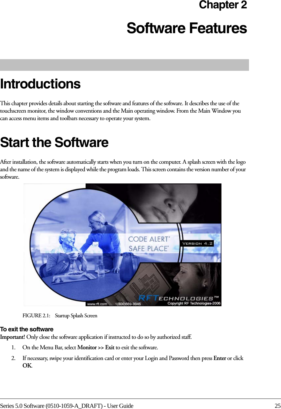 Series 5.0 Software (0510-1059-A_DRAFT) - User Guide 25Chapter 2Software Features IntroductionsThis chapter provides details about starting the software and features of the software. It describes the use of the touchscreen monitor, the window conventions and the Main operating window. From the Main Window you can access menu items and toolbars necessary to operate your system.Start the SoftwareAfter installation, the software automatically starts when you turn on the computer. A splash screen with the logo and the name of the system is displayed while the program loads. This screen contains the version number of your software.FIGURE 2.1:    Startup Splash ScreenTo exit the software Important! Only close the software application if instructed to do so by authorized staff.1.    On the Menu Bar, select Monitor &gt;&gt; Exit to exit the software.2.    If necessary, swipe your identification card or enter your Login and Password then press Enter or click OK.