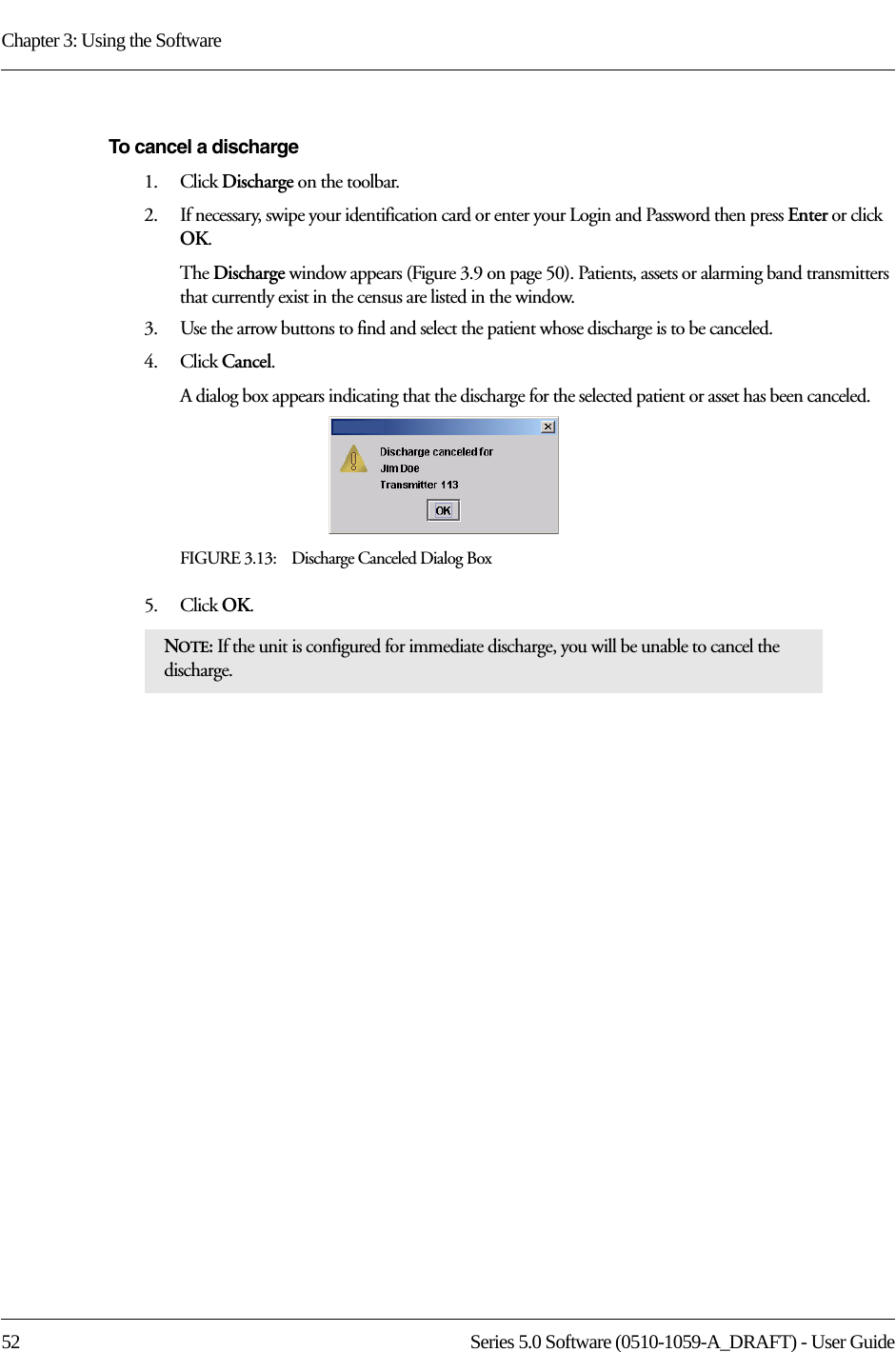 Chapter 3: Using the Software52 Series 5.0 Software (0510-1059-A_DRAFT) - User GuideTo cancel a discharge1.    Click Discharge on the toolbar.2.    If necessary, swipe your identification card or enter your Login and Password then press Enter or click OK.The Discharge window appears (Figure 3.9 on page 50). Patients, assets or alarming band transmitters that currently exist in the census are listed in the window.3.    Use the arrow buttons to find and select the patient whose discharge is to be canceled.4.    Click Cancel.A dialog box appears indicating that the discharge for the selected patient or asset has been canceled.FIGURE 3.13:    Discharge Canceled Dialog Box5.    Click OK.NOTE: If the unit is configured for immediate discharge, you will be unable to cancel the discharge.