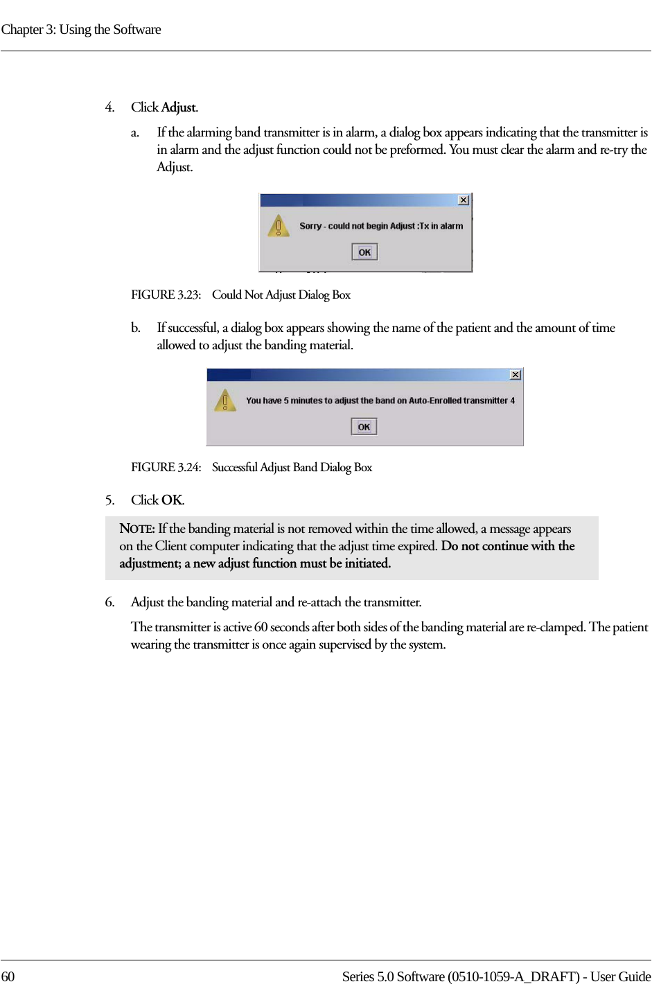 Chapter 3: Using the Software60 Series 5.0 Software (0510-1059-A_DRAFT) - User Guide4.    Click Adjust.a.    If the alarming band transmitter is in alarm, a dialog box appears indicating that the transmitter is in alarm and the adjust function could not be preformed. You must clear the alarm and re-try the Adjust.FIGURE 3.23:    Could Not Adjust Dialog Boxb.    If successful, a dialog box appears showing the name of the patient and the amount of time allowed to adjust the banding material.FIGURE 3.24:    Successful Adjust Band Dialog Box5.    Click OK.6.    Adjust the banding material and re-attach the transmitter. The transmitter is active 60 seconds after both sides of the banding material are re-clamped. The patient wearing the transmitter is once again supervised by the system. NOTE: If the banding material is not removed within the time allowed, a message appears on the Client computer indicating that the adjust time expired. Do not continue with the adjustment; a new adjust function must be initiated.