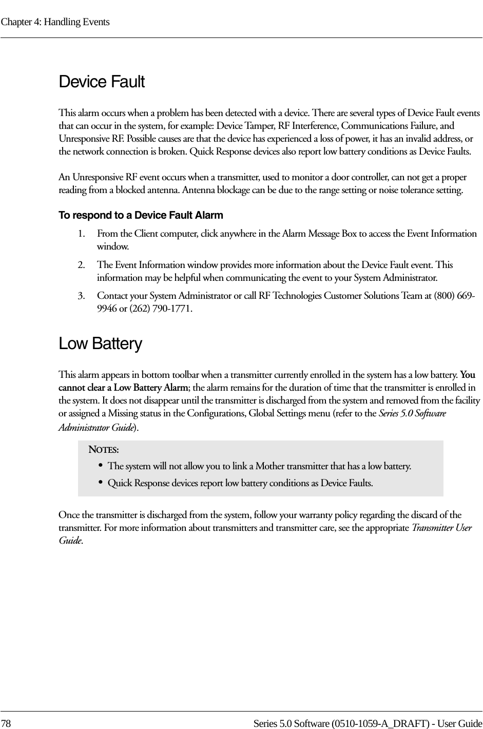 Chapter 4: Handling Events78 Series 5.0 Software (0510-1059-A_DRAFT) - User GuideDevice FaultThis alarm occurs when a problem has been detected with a device. There are several types of Device Fault events that can occur in the system, for example: Device Tamper, RF Interference, Communications Failure, and Unresponsive RF. Possible causes are that the device has experienced a loss of power, it has an invalid address, or the network connection is broken. Quick Response devices also report low battery conditions as Device Faults. An Unresponsive RF event occurs when a transmitter, used to monitor a door controller, can not get a proper reading from a blocked antenna. Antenna blockage can be due to the range setting or noise tolerance setting. To respond to a Device Fault Alarm1.    From the Client computer, click anywhere in the Alarm Message Box to access the Event Information window.2.    The Event Information window provides more information about the Device Fault event. This information may be helpful when communicating the event to your System Administrator.3.    Contact your System Administrator or call RF Technologies Customer Solutions Team at (800) 669-9946 or (262) 790-1771.Low Battery This alarm appears in bottom toolbar when a transmitter currently enrolled in the system has a low battery. You cannot clear a Low Battery Alarm; the alarm remains for the duration of time that the transmitter is enrolled in the system. It does not disappear until the transmitter is discharged from the system and removed from the facility or assigned a Missing status in the Configurations, Global Settings menu (refer to the Series 5.0 Software Administrator Guide).Once the transmitter is discharged from the system, follow your warranty policy regarding the discard of the transmitter. For more information about transmitters and transmitter care, see the appropriate Transmitter User Guide. NOTES: •The system will not allow you to link a Mother transmitter that has a low battery.•Quick Response devices report low battery conditions as Device Faults.