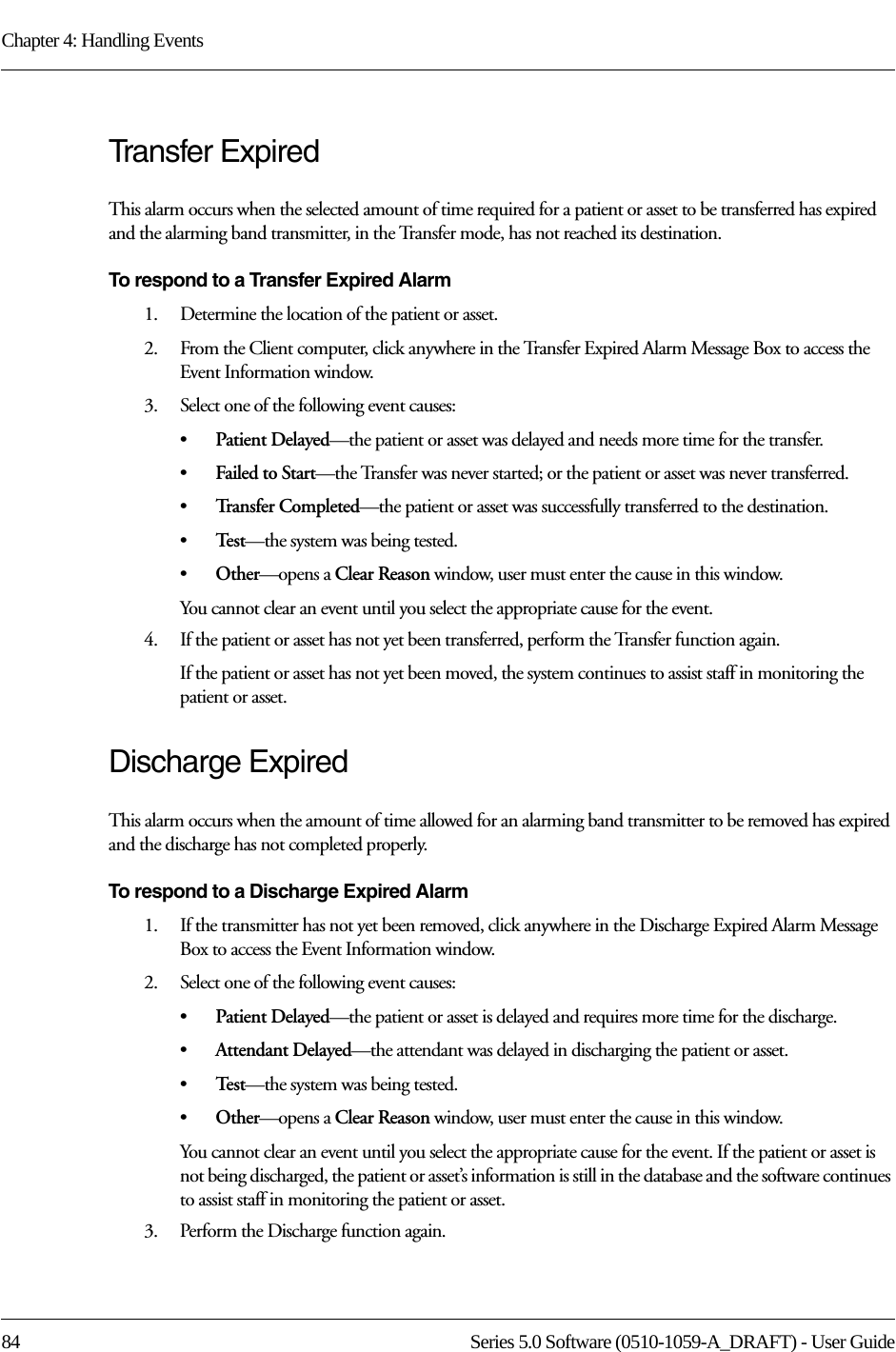 Chapter 4: Handling Events84 Series 5.0 Software (0510-1059-A_DRAFT) - User GuideTransfer ExpiredThis alarm occurs when the selected amount of time required for a patient or asset to be transferred has expired and the alarming band transmitter, in the Transfer mode, has not reached its destination.To respond to a Transfer Expired Alarm1.    Determine the location of the patient or asset.2.    From the Client computer, click anywhere in the Transfer Expired Alarm Message Box to access the Event Information window.3.    Select one of the following event causes: •Patient Delayed—the patient or asset was delayed and needs more time for the transfer.•Failed to Start—the Transfer was never started; or the patient or asset was never transferred.•Tr a n s f e r  C o m p l e t e d —the patient or asset was successfully transferred to the destination.•Te s t —the system was being tested.•Other—opens a Clear Reason window, user must enter the cause in this window.You cannot clear an event until you select the appropriate cause for the event.4.    If the patient or asset has not yet been transferred, perform the Transfer function again.If the patient or asset has not yet been moved, the system continues to assist staff in monitoring the patient or asset.Discharge ExpiredThis alarm occurs when the amount of time allowed for an alarming band transmitter to be removed has expired and the discharge has not completed properly.To respond to a Discharge Expired Alarm1.    If the transmitter has not yet been removed, click anywhere in the Discharge Expired Alarm Message Box to access the Event Information window. 2.    Select one of the following event causes: •Patient Delayed—the patient or asset is delayed and requires more time for the discharge.•Attendant Delayed—the attendant was delayed in discharging the patient or asset.•Te s t —the system was being tested. •Other—opens a Clear Reason window, user must enter the cause in this window.You cannot clear an event until you select the appropriate cause for the event. If the patient or asset is not being discharged, the patient or asset’s information is still in the database and the software continues to assist staff in monitoring the patient or asset.3.    Perform the Discharge function again.